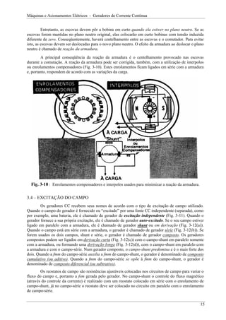 Máquinas e Acionamentos Elétricos - Geradores de Corrente Contínua
Entretanto, as escovas devem pôr a bobina em curto quando ela estiver no plano neutro. Se as
escovas forem mantidas no plano neutro original, elas colocarão em curto bobinas com tensão induzida
diferente de zero. Conseqüentemente, haverá centelhamento entre as escovas e o comutador. Para evitar
isto, as escovas devem ser deslocadas para o novo plano neutro. O efeito da armadura ao deslocar o plano
neutro é chamado de reação da armadura.
A principal conseqüência da reação da armadura é o centelhamento provocado nas escovas
durante a comutação. A reação da armadura pode ser corrigida, também, com a utilização de interpolos
ou enrolamentos compensadores (Fig. 3-10). Estes enrolamentos ficam ligados em série com a armadura
e, portanto, respondem de acordo com as variações da carga.
Fig. 3-10 : Enrolamentos compensadores e interpolos usados para minimizar a reação da armadura.
3.4 – EXCITAÇÃO DO CAMPO
Os geradores CC recebem seus nomes de acordo com o tipo de excitação de campo utilizado.
Quando o campo do gerador é fornecido ou “excitado” por uma fonte CC independente (separada), como
por exemplo, uma bateria, ele é chamado de gerador de excitação independente (Fig. 3-11). Quando o
gerador fornece a sua própria excitação, ele é chamado de gerador auto-excitado. Se o seu campo estiver
ligado em paralelo com a armadura, ele é chamado de gerador shunt ou em derivação (Fig. 3-12(a)).
Quando o campo está em série com a armadura, o gerador é chamado de gerador série (Fig. 3-12(b)). Se
forem usados os dois campos, shunt e série, o gerador é chamado de gerador composto. Os geradores
compostos podem ser ligados em derivação curta (Fig. 3-12(c)) com o campo-shunt em paralelo somente
com a armadura, ou formando uma derivação longa (Fig. 3-12(d)), com o campo-shunt em paralelo com
a armadura e com o campo-série. Num gerador composto, o campo-shunt predomina e é o mais forte dos
dois. Quando a fmm do campo-série auxilia a fmm do campo-shunt, o gerador é denominado de composto
cumulativo (ou aditivo). Quando a fmm do campo-série se opõe à fmm do campo-shunt, o gerador é
denominado de composto diferencial (ou subtrativo).
Os reostatos de campo são resistências ajustáveis colocadas nos circuitos de campo para variar o
fluxo do campo e, portanto a fem gerada pelo gerador. No campo-shunt o controle do fluxo magnético
(através do controle da corrente) é realizado com um reostato colocado em série com o enrolamento de
campo-shunt, já no campo-série o reostato deve ser colocado no circuito em paralelo com o enrolamento
de campo-série.
15
 
