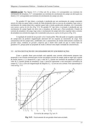 Máquinas e Acionamentos Elétricos - Geradores de Corrente Contínua
OBSERVAÇÃO: Nas figuras 3-11 e 3-12(a) até (f), as letras A-A correspondem aos terminais do
enrolamento da armadura, F-F’ correspondem aos terminais do enrolamento do campo em derivação (ou
shunt) e S-S’ correspondem aos terminais do enrolamento do campo em série.
No gerador CC tipo shunt, a excitação é produzida por um enrolamento de campo conectado
através de toda (ou quase toda) a tensão de linha produzida entre as escovas da armadura; logo como o
enrolamento do campo-shunt deve suportar quase toda a tensão gerada pela armadura, ele é construído
com muitas espiras de fio fino (Fig. 2-3). No gerador CC tipo série, a excitação é produzida por um
enrolamento de campo ligado em série com a armadura, de modo que o fluxo produzido é função da
corrente da armadura e da carga; logo como o enrolamento do campo-série deve suportar toda a corrente
da armadura (ou corrente da carga), ele é construído com poucas espiras de fio grosso (Fig. 2-3).
A regulação de tensão de um gerador série é muito pobre. Mas não pode ser negada a capacidade
do campo-série de produzir magnetização adicional útil em resposta ao incremento de carga. Esta
característica útil do campo-série, combinada com a característica de tensão relativamente constante do
gerador shunt, conduziu ao gerador composto que é muito mais usado do que os outros tipos de
geradores CC, porque pode ser projetado de modo a oferecer uma ampla variedade de características.
3.5 – AUTO-EXCITAÇÃO DE UM GERADOR SHUNT (EM DERIVAÇÃO)
Como o gerador shunt auto-excitado está suprindo uma corrente relativamente pequena (em
proporção à sua corrente nominal) para excitar seu próprio circuito de campo, pode-se supor que a queda
de tensão interna ra⋅Ia é desprezível, e que o valor de Vta (tensão nos terminais da armadura) é igual ao
valor de Vg (tensão gerada na armadura). Logo, é possível representar a reta associada à resistência de
campo (Vf × If) e a curva de magnetização da máquina (Vg × If) em um eixo comum. Esta representação é
vista na Fig. 3-13.
Fig. 3-13 : Escorvamento de um gerador shunt auto-excitado.
17
 