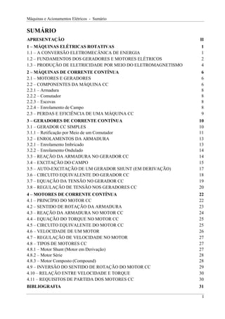 Máquinas e Acionamentos Elétricos - Sumário
SUMÁRIO
APRESENTAÇÃO II
1 – MÁQUINAS ELÉTRICAS ROTATIVAS 1
1.1 – A CONVERSÃO ELETROMECÂNICA DE ENERGIA 1
1.2 – FUNDAMENTOS DOS GERADORES E MOTORES ELÉTRICOS 2
1.3 – PRODUÇÃO DE ELETRICIDADE POR MEIO DO ELETROMAGNETISMO 4
2 – MÁQUINAS DE CORRENTE CONTÍNUA 6
2.1 – MOTORES E GERADORES 6
2.2 – COMPONENTES DA MÁQUINA CC 6
2.2.1 – Armadura 8
2.2.2 – Comutador 8
2.2.3 – Escovas 8
2.2.4 – Enrolamento de Campo 8
2.3 – PERDAS E EFICIÊNCIA DE UMA MÁQUINA CC 9
3 – GERADORES DE CORRENTE CONTÍNUA 10
3.1 – GERADOR CC SIMPLES 10
3.1.1 – Retificação por Meio de um Comutador 11
3.2 – ENROLAMENTOS DA ARMADURA 13
3.2.1 – Enrolamento Imbricado 13
3.2.2 – Enrolamento Ondulado 14
3.3 – REAÇÃO DA ARMADURA NO GERADOR CC 14
3.4 – EXCITAÇÃO DO CAMPO 15
3.5 – AUTO-EXCITAÇÃO DE UM GERADOR SHUNT (EM DERIVAÇÃO) 17
3.6 – CIRCUITO EQUIVALENTE DO GERADOR CC 18
3.7 – EQUAÇÃO DA TENSÃO NO GERADOR CC 19
3.8 – REGULAÇÃO DE TENSÃO NOS GERADORES CC 20
4 – MOTORES DE CORRENTE CONTÍNUA 22
4.1 – PRINCÍPIO DO MOTOR CC 22
4.2 – SENTIDO DE ROTAÇÃO DA ARMADURA 23
4.3 – REAÇÃO DA ARMADURA NO MOTOR CC 24
4.4 – EQUAÇÃO DO TORQUE NO MOTOR CC 25
4.5 – CIRCUITO EQUIVALENTE DO MOTOR CC 25
4.6 – VELOCIDADE DE UM MOTOR 26
4.7 – REGULAÇÃO DE VELOCIDADE NO MOTOR 27
4.8 – TIPOS DE MOTORES CC 27
4.8.1 – Motor Shunt (Motor em Derivação) 27
4.8.2 – Motor Série 28
4.8.3 – Motor Composto (Compound) 28
4.9 – INVERSÃO DO SENTIDO DE ROTAÇÃO DO MOTOR CC 29
4.10 – RELAÇÃO ENTRE VELOCIDADE E TORQUE 30
4.11 – REQUISITOS DE PARTIDA DOS MOTORES CC 30
BIBLIOGRAFIA 31
I
 