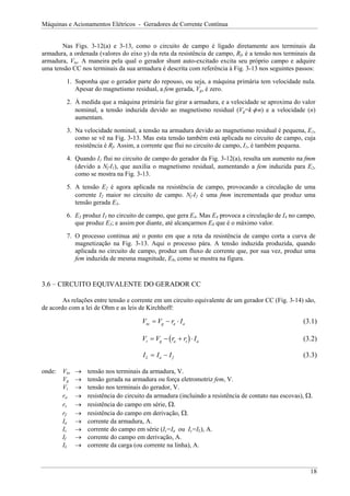 Máquinas e Acionamentos Elétricos - Geradores de Corrente Contínua
Nas Figs. 3-12(a) e 3-13, como o circuito de campo é ligado diretamente aos terminais da
armadura, a ordenada (valores do eixo y) da reta da resistência de campo, Rf, é a tensão nos terminais da
armadura, Vta. A maneira pela qual o gerador shunt auto-excitado excita seu próprio campo e adquire
uma tensão CC nos terminais da sua armadura é descrita com referência à Fig. 3-13 nos seguintes passos:
1. Suponha que o gerador parte do repouso, ou seja, a máquina primária tem velocidade nula.
Apesar do magnetismo residual, a fem gerada, Vg, é zero.
2. À medida que a máquina primária faz girar a armadura, e a velocidade se aproxima do valor
nominal, a tensão induzida devido ao magnetismo residual (Vg=k⋅φ⋅n) e a velocidade (n)
aumentam.
3. Na velocidade nominal, a tensão na armadura devido ao magnetismo residual é pequena, E1,
como se vê na Fig. 3-13. Mas esta tensão também está aplicada no circuito de campo, cuja
resistência é Rf. Assim, a corrente que flui no circuito de campo, I1, é também pequena.
4. Quando I1 flui no circuito de campo do gerador da Fig. 3-12(a), resulta um aumento na fmm
(devido a Nf⋅I1), que auxilia o magnetismo residual, aumentando a fem induzida para E2,
como se mostra na Fig. 3-13.
5. A tensão E2 é agora aplicada na resistência de campo, provocando a circulação de uma
corrente I2 maior no circuito de campo. Nf⋅I2 é uma fmm incrementada que produz uma
tensão gerada E3.
6. E3 produz I3 no circuito de campo, que gera E4. Mas E4 provoca a circulação de I4 no campo,
que produz E5; e assim por diante, até alcançarmos E8 que é o máximo valor.
7. O processo continua até o ponto em que a reta da resistência de campo corta a curva de
magnetização na Fig. 3-13. Aqui o processo pára. A tensão induzida produzida, quando
aplicada no circuito de campo, produz um fluxo de corrente que, por sua vez, produz uma
fem induzida de mesma magnitude, E8, como se mostra na figura.
3.6 – CIRCUITO EQUIVALENTE DO GERADOR CC
As relações entre tensão e corrente em um circuito equivalente de um gerador CC (Fig. 3-14) são,
de acordo com a lei de Ohm e as leis de Kirchhoff:
V V r I
ta g a a
= − ⋅ (3.1)
( )
V V r r I
t g a s
= − + ⋅ a
f
(3.2)
I I I
L a
= − (3.3)
onde: Vta → tensão nos terminais da armadura, V.
Vg → tensão gerada na armadura ou força eletromotriz fem, V.
Vt → tensão nos terminais do gerador, V.
ra → resistência do circuito da armadura (incluindo a resistência de contato nas escovas), Ω.
rs → resistência do campo em série, Ω.
rf → resistência do campo em derivação, Ω.
Ia → corrente da armadura, A.
Is → corrente do campo em série (Is=Ia ou Is=IL), A.
If → corrente do campo em derivação, A.
IL → corrente da carga (ou corrente na linha), A.
18
 