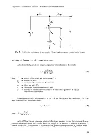 Máquinas e Acionamentos Elétricos - Geradores de Corrente Contínua
Fig. 3-14 : Circuito equivalente de um gerador CC (excitação composta com derivação longa).
3.7 – EQUAÇÃO DA TENSÃO NO GERADOR CC
A tensão média Vg gerada por um gerador pode ser calculada através da fórmula:
V
p Z n
b
g =
⋅ ⋅ ⋅
⋅ ×
φ
60 108
(3.4)
onde: Vg → tensão média gerada por um gerador CC, V.
p → número de pólos.
Z → número total de condutores da armadura.
φ → fluxo por pólo, Wb.
n → velocidade da armadura (ou rotor), rpm.
b → número de caminhos paralelos através da armadura, dependendo do tipo de
enrolamento da armadura.
Para qualquer gerador, todos os fatores da Eq. (3.4) são fixos, exceto φ e n. Portanto, a Eq. (3.4)
pode ser simplificada assumindo a forma:
V k
g n
= ⋅ ⋅
φ (3.5)
onde: k
p Z
b
=
⋅
⋅ ×
60 108
.
A Eq. (3.5) revela que o valor de uma fem induzida em qualquer circuito é proporcional à razão
com que o fluxo está sendo interceptado. Assim, se φ duplicar e n permanecer o mesmo, o valor de Vg
também é duplicado. Analogamente, se n dobrar de valor, permanecendo φ constante, Vg também dobra.
19
 