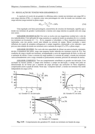 Máquinas e Acionamentos Elétricos - Geradores de Corrente Contínua
3.8 – REGULAÇÃO DE TENSÃO NOS GERADORES CC
A regulação de tensão de um gerador é a diferença entre a tensão nos terminais sem carga (SC) e
com carga máxima (CM), e é expressa como uma porcentagem do valor da tensão nos terminais com
carga máxima (carga nominal ou plena carga).
( ) %
% 100
V
V
V
RT
CM
CM
SC
×
−
= (3.6)
Uma regulação com baixa porcentagem, característica de circuitos de iluminação, significa que a
tensão nos terminais do gerador é praticamente a mesma com carga máxima ou quando está sem carga
(em vazio).
GERADOR EM DERIVAÇÃO: Em vazio se excita com seu magnetismo residual até o valor da
fem induzida plena. Com aplicação de carga aumenta-se a queda de tensão na armadura (Ra.Ia) e a tensão
nos terminais cai levemente (Vt = Vg – Ra.Ia), enquanto a velocidade e o fluxo magnético permanecem
inalterados; com isto porém, ocorre uma redução na corrente de campo. Menor excitação e maior
influência da reação da armadura enfraquecem o campo magnético, diminuindo a fem induzida o que
provoca uma redução da tensão nos terminais com o aumento da carga (15 a 25%, a plena carga).
GERADOR EM SÉRIE: Em vazio não tem capacidade de efetuar sua auto-excitação; entretanto,
devido à remanência dos pólos, surge uma pequena tensão induzida nos terminais (cerca de 3%). Nas
condições de carga a tensão nos terminais, acompanhando a curva de magnetização do ferro, se eleva até
a saturação do núcleo. Como a corrente de carga também é a corrente de campo, a tensão nos terminais
varia acentuadamente com a carga, tornando-se praticamente constante, próximo da saturação do núcleo.
GERADOR COMPOSTO: Tem um comportamento semelhante ao gerador em derivação. Com
excitação no mesmo sentido, o campo série fortalece o campo em derivação; o campo série pode ser
dimensionado de tal forma que o aumento da carga provoque um acréscimo no fluxo magnético,
compensando assim a queda de tensão. Neste tipo, “composto normal”, a tensão nos terminais fica sendo
independente da carga (±2%).
(a) Gerador CC em derivação (b) Gerador CC em série.
(c) Gerador CC Composto
Fig. 3-15 : Comportamento dos geradores CC, tensão nos terminais em função da carga.
20
 