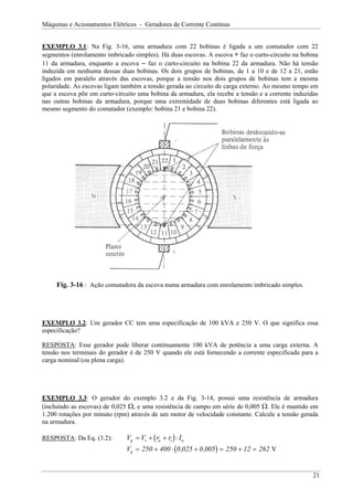 Máquinas e Acionamentos Elétricos - Geradores de Corrente Contínua
EXEMPLO 3.1: Na Fig. 3-16, uma armadura com 22 bobinas é ligada a um comutador com 22
segmentos (enrolamento imbricado simples). Há duas escovas. A escova + faz o curto-circuito na bobina
11 da armadura, enquanto a escova − faz o curto-circuito na bobina 22 da armadura. Não há tensão
induzida em nenhuma dessas duas bobinas. Os dois grupos de bobinas, de 1 a 10 e de 12 a 21, estão
ligados em paralelo através das escovas, porque a tensão nos dois grupos de bobinas tem a mesma
polaridade. As escovas ligam também a tensão gerada ao circuito de carga externo. Ao mesmo tempo em
que a escova põe em curto-circuito uma bobina da armadura, ela recebe a tensão e a corrente induzidas
nas outras bobinas da armadura, porque uma extremidade de duas bobinas diferentes está ligada ao
mesmo segmento do comutador (exemplo: bobina 21 e bobina 22).
Fig. 3-16 : Ação comutadora da escova numa armadura com enrolamento imbricado simples.
EXEMPLO 3.2: Um gerador CC tem uma especificação de 100 kVA e 250 V. O que significa essa
especificação?
RESPOSTA: Esse gerador pode liberar continuamente 100 kVA de potência a uma carga externa. A
tensão nos terminais do gerador é de 250 V quando ele está fornecendo a corrente especificada para a
carga nominal (ou plena carga).
EXEMPLO 3.3: O gerador do exemplo 3.2 e da Fig. 3-14, possui uma resistência de armadura
(incluindo as escovas) de 0,025 Ω, e uma resistência de campo em série de 0,005 Ω. Ele é mantido em
1.200 rotações por minuto (rpm) através de um motor de velocidade constante. Calcule a tensão gerada
na armadura.
RESPOSTA: Da Eq. (3.2): ( )
V V r r I
g t a s
= + + ⋅ a
( )
Vg = + ⋅ + = + =
250 400 0 025 0 005 250 12 262
, , V
21
 