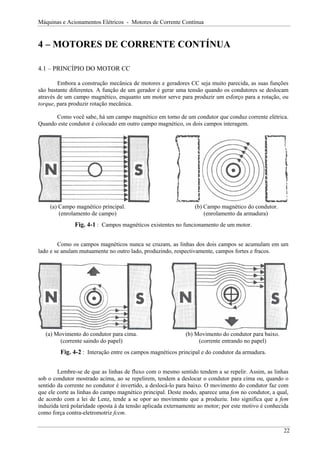 Máquinas e Acionamentos Elétricos - Motores de Corrente Contínua
4 – MOTORES DE CORRENTE CONTÍNUA
4.1 – PRINCÍPIO DO MOTOR CC
Embora a construção mecânica de motores e geradores CC seja muito parecida, as suas funções
são bastante diferentes. A função de um gerador é gerar uma tensão quando os condutores se deslocam
através de um campo magnético, enquanto um motor serve para produzir um esforço para a rotação, ou
torque, para produzir rotação mecânica.
Como você sabe, há um campo magnético em torno de um condutor que conduz corrente elétrica.
Quando este condutor é colocado em outro campo magnético, os dois campos interagem.
(a) Campo magnético principal. (b) Campo magnético do condutor.
(enrolamento de campo) (enrolamento da armadura)
Fig. 4-1 : Campos magnéticos existentes no funcionamento de um motor.
Como os campos magnéticos nunca se cruzam, as linhas dos dois campos se acumulam em um
lado e se anulam mutuamente no outro lado, produzindo, respectivamente, campos fortes e fracos.
(a) Movimento do condutor para cima. (b) Movimento do condutor para baixo.
(corrente saindo do papel) (corrente entrando no papel)
Fig. 4-2 : Interação entre os campos magnéticos principal e do condutor da armadura.
Lembre-se de que as linhas de fluxo com o mesmo sentido tendem a se repelir. Assim, as linhas
sob o condutor mostrado acima, ao se repelirem, tendem a deslocar o condutor para cima ou, quando o
sentido da corrente no condutor é invertido, a deslocá-lo para baixo. O movimento do condutor faz com
que ele corte as linhas do campo magnético principal. Deste modo, aparece uma fem no condutor, a qual,
de acordo com a lei de Lenz, tende a se opor ao movimento que a produziu. Isto significa que a fem
induzida terá polaridade oposta à da tensão aplicada externamente ao motor; por este motivo é conhecida
como força contra-eletromotriz fcem.
22
 