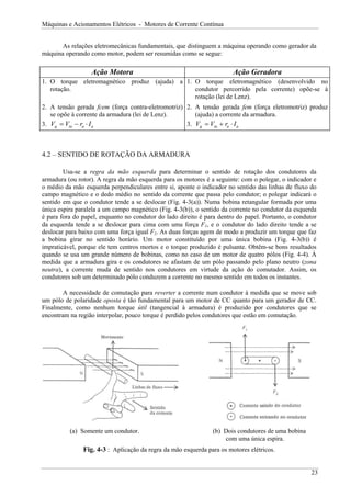 Máquinas e Acionamentos Elétricos - Motores de Corrente Contínua
As relações eletromecânicas fundamentais, que distinguem a máquina operando como gerador da
máquina operando como motor, podem ser resumidas como se segue:
Ação Motora Ação Geradora
1. O torque eletromagnético produz (ajuda) a
rotação.
1. O torque eletromagnético (desenvolvido no
condutor percorrido pela corrente) opõe-se à
rotação (lei de Lenz).
2. A tensão gerada fcem (força contra-eletromotriz)
se opõe à corrente da armadura (lei de Lenz).
2. A tensão gerada fem (força eletromotriz) produz
(ajuda) a corrente da armadura.
3. V V r I
g ta a
= − ⋅ a a
3. V V r I
g ta a
= + ⋅
4.2 – SENTIDO DE ROTAÇÃO DA ARMADURA
Usa-se a regra da mão esquerda para determinar o sentido de rotação dos condutores da
armadura (ou rotor). A regra da mão esquerda para os motores é a seguinte: com o polegar, o indicador e
o médio da mão esquerda perpendiculares entre si, aponte o indicador no sentido das linhas de fluxo do
campo magnético e o dedo médio no sentido da corrente que passa pelo condutor; o polegar indicará o
sentido em que o condutor tende a se deslocar (Fig. 4-3(a)). Numa bobina retangular formada por uma
única espira paralela a um campo magnético (Fig. 4-3(b)), o sentido da corrente no condutor da esquerda
é para fora do papel, enquanto no condutor do lado direito é para dentro do papel. Portanto, o condutor
da esquerda tende a se deslocar para cima com uma força F1, e o condutor do lado direito tende a se
deslocar para baixo com uma força igual F2. As duas forças agem de modo a produzir um torque que faz
a bobina girar no sentido horário. Um motor constituído por uma única bobina (Fig. 4-3(b)) é
impraticável, porque ele tem centros mortos e o torque produzido é pulsante. Obtêm-se bons resultados
quando se usa um grande número de bobinas, como no caso de um motor de quatro pólos (Fig. 4-4). À
medida que a armadura gira e os condutores se afastam de um pólo passando pelo plano neutro (zona
neutra), a corrente muda de sentido nos condutores em virtude da ação do comutador. Assim, os
condutores sob um determinado pólo conduzem a corrente no mesmo sentido em todos os instantes.
A necessidade de comutação para reverter a corrente num condutor à medida que se move sob
um pólo de polaridade oposta é tão fundamental para um motor de CC quanto para um gerador de CC.
Finalmente, como nenhum torque útil (tangencial à armadura) é produzido por condutores que se
encontram na região interpolar, pouco torque é perdido pelos condutores que estão em comutação.
(a) Somente um condutor. (b) Dois condutores de uma bobina
com uma única espira.
Fig. 4-3 : Aplicação da regra da mão esquerda para os motores elétricos.
23
 