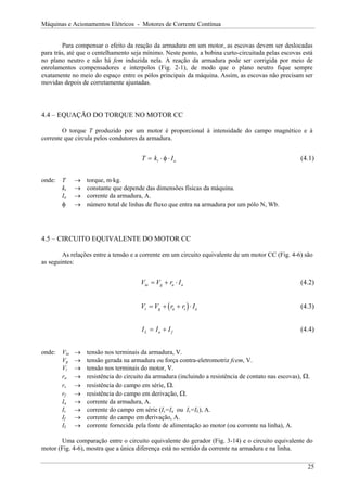 Máquinas e Acionamentos Elétricos - Motores de Corrente Contínua
Para compensar o efeito da reação da armadura em um motor, as escovas devem ser deslocadas
para trás, até que o centelhamento seja mínimo. Neste ponto, a bobina curto-circuitada pelas escovas está
no plano neutro e não há fem induzida nela. A reação da armadura pode ser corrigida por meio de
enrolamentos compensadores e interpolos (Fig. 2-1), de modo que o plano neutro fique sempre
exatamente no meio do espaço entre os pólos principais da máquina. Assim, as escovas não precisam ser
movidas depois de corretamente ajustadas.
4.4 – EQUAÇÃO DO TORQUE NO MOTOR CC
O torque T produzido por um motor é proporcional à intensidade do campo magnético e à
corrente que circula pelos condutores da armadura.
T k I
t a
= ⋅ ⋅
φ (4.1)
onde: T → torque, m⋅kg.
kt → constante que depende das dimensões físicas da máquina.
Ia → corrente da armadura, A.
φ → número total de linhas de fluxo que entra na armadura por um pólo N, Wb.
4.5 – CIRCUITO EQUIVALENTE DO MOTOR CC
As relações entre a tensão e a corrente em um circuito equivalente de um motor CC (Fig. 4-6) são
as seguintes:
V V r I
ta g a a
= + ⋅ (4.2)
( )
V V r r I
t g a s
= + + ⋅ a
f
(4.3)
I I I
L a
= + (4.4)
onde: Vta → tensão nos terminais da armadura, V.
Vg → tensão gerada na armadura ou força contra-eletromotriz fcem, V.
Vt → tensão nos terminais do motor, V.
ra → resistência do circuito da armadura (incluindo a resistência de contato nas escovas), Ω.
rs → resistência do campo em série, Ω.
rf → resistência do campo em derivação, Ω.
Ia → corrente da armadura, A.
Is → corrente do campo em série (Is=Ia ou Is=IL), A.
If → corrente do campo em derivação, A.
IL → corrente fornecida pela fonte de alimentação ao motor (ou corrente na linha), A.
Uma comparação entre o circuito equivalente do gerador (Fig. 3-14) e o circuito equivalente do
motor (Fig. 4-6), mostra que a única diferença está no sentido da corrente na armadura e na linha.
25
 