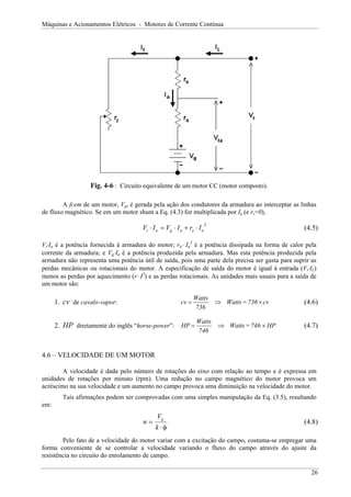 Máquinas e Acionamentos Elétricos - Motores de Corrente Contínua
Fig. 4-6 : Circuito equivalente de um motor CC (motor composto).
A fcem de um motor, Vg, é gerada pela ação dos condutores da armadura ao interceptar as linhas
de fluxo magnético. Se em um motor shunt a Eq. (4.3) for multiplicada por Ia (e rs=0),
(4.5)
2
a
a
a
g
a
t I
r
I
V
I
V ⋅
+
⋅
=
⋅
Vt⋅Ia é a potência fornecida à armadura do motor; ra⋅ Ia
2
é a potência dissipada na forma de calor pela
corrente da armadura; e Vg⋅Ia é a potência produzida pela armadura. Mas esta potência produzida pela
armadura não representa uma potência útil de saída, pois uma parte dela precisa ser gasta para suprir as
perdas mecânicas ou rotacionais do motor. A especificação de saída do motor é igual à entrada (Vt⋅IL)
menos as perdas por aquecimento (r⋅ I2
) e as perdas rotacionais. As unidades mais usuais para a saída de
um motor são:
1. cv de cavalo-vapor: cv
736
=
Watts
736
Watts
cv ×
⇒
= (4.6)
2. HP diretamente do inglês “horse-power”: P
H
746
=
Watts
746
Watts
P
H ×
⇒
= (4.7)
4.6 – VELOCIDADE DE UM MOTOR
A velocidade é dada pelo número de rotações do eixo com relação ao tempo e é expressa em
unidades de rotações por minuto (rpm). Uma redução no campo magnético do motor provoca um
acréscimo na sua velocidade e um aumento no campo provoca uma diminuição na velocidade do motor.
Tais afirmações podem ser comprovadas com uma simples manipulação da Eq. (3.5), resultando
em:
n
V
k
g
=
⋅φ
(4.8)
Pelo fato de a velocidade do motor variar com a excitação do campo, costuma-se empregar uma
forma conveniente de se controlar a velocidade variando o fluxo do campo através do ajuste da
resistência no circuito do enrolamento de campo.
26
 