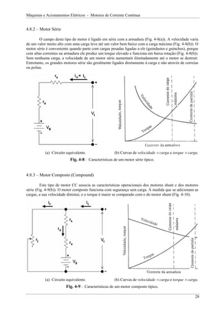 Máquinas e Acionamentos Elétricos - Motores de Corrente Contínua
4.8.2 – Motor Série
O campo deste tipo de motor é ligado em série com a armadura (Fig. 4-8(a)). A velocidade varia
de um valor muito alto com uma carga leve até um valor bem baixo com a carga máxima (Fig. 4-8(b)). O
motor série é conveniente quando parte com cargas pesadas ligadas a ele (guindastes e guinchos), porque
com altas correntes na armadura ele produz um torque elevado e funciona em baixa rotação (Fig. 4-8(b)).
Sem nenhuma carga, a velocidade de um motor série aumentará ilimitadamente até o motor se destruir.
Entretanto, os grandes motores série são geralmente ligados diretamente à carga e não através de correias
ou polias.
(a) Circuito equivalente. (b) Curvas de velocidade × carga e torque × carga.
Fig. 4-8 : Características de um motor série típico.
4.8.3 – Motor Composto (Compound)
Este tipo de motor CC associa as características operacionais dos motores shunt e dos motores
série (Fig. 4-9(b)). O motor composto funciona com segurança sem carga. À medida que se adicionam as
cargas, a sua velocidade diminui, e o torque é maior se comparado com o do motor shunt (Fig. 4-10).
(a) Circuito equivalente. (b) Curvas de velocidade × carga e torque × carga.
Fig. 4-9 : Características de um motor composto típico.
28
 