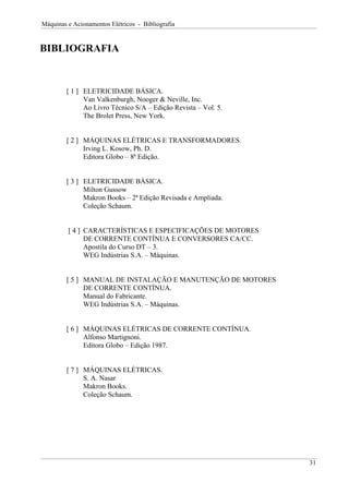 Máquinas e Acionamentos Elétricos - Bibliografia
BIBLIOGRAFIA
[ 1 ] ELETRICIDADE BÁSICA.
Van Valkenburgh, Nooger & Neville, Inc.
Ao Livro Técnico S/A – Edição Revista – Vol. 5.
The Brolet Press, New York.
[ 2 ] MÁQUINAS ELÉTRICAS E TRANSFORMADORES.
Irving L. Kosow, Ph. D.
Editora Globo – 8ª Edição.
[ 3 ] ELETRICIDADE BÁSICA.
Milton Gussow
Makron Books – 2ª Edição Revisada e Ampliada.
Coleção Schaum.
[ 4 ] CARACTERÍSTICAS E ESPECIFICAÇÕES DE MOTORES
DE CORRENTE CONTÍNUA E CONVERSORES CA/CC.
Apostila do Curso DT – 3.
WEG Indústrias S.A. – Máquinas.
[ 5 ] MANUAL DE INSTALAÇÃO E MANUTENÇÃO DE MOTORES
DE CORRENTE CONTÍNUA.
Manual do Fabricante.
WEG Indústrias S.A. – Máquinas.
[ 6 ] MÁQUINAS ELÉTRICAS DE CORRENTE CONTÍNUA.
Alfonso Martignoni.
Editora Globo – Edição 1987.
[ 7 ] MÁQUINAS ELÉTRICAS.
S. A. Nasar
Makron Books.
Coleção Schaum.
31
 