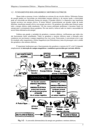 Máquinas e Acionamentos Elétricos - Máquinas Elétricas Rotativas
1.2 – FUNDAMENTOS DOS GERADORES E MOTORES ELÉTRICOS
Quase todas as pessoas vivem e trabalham no extremo de um circuito elétrico. Diferentes formas
de energia podem ser convertidas em eletricidade (energia elétrica) e, do mesmo modo, a eletricidade
pode ser convertida em diferentes formas de energia. O gerador elétrico é o dispositivo que transforma
energia mecânica em energia elétrica. O motor elétrico, essencialmente um gerador usado de modo
diferente, transforma energia elétrica em energia mecânica. Os geradores são usados para fornecer quase
toda a energia elétrica usada atualmente. Um dos nossos principais problemas é encontrar fontes de
energia para o acionamento desses geradores. Por este motivo, torna-se cada vez maior a necessidade de
novas fontes alternativas de energia.
Embora seja grande a variedade de geradores e motores elétricos, verificaremos que todos eles
são basicamente muito semelhantes. Todos os geradores e motores elétricos usam a interação entre
condutores em movimento e campos magnéticos (ou vice-versa). Neste ponto, é conveniente rever o que
foi estudado sobre magnetismo e efeitos magnéticos (em Eletrotécnica), antes de prosseguir com o estudo
dos geradores e dos motores elétricos.
É importante lembrarmos que o funcionamento dos geradores e motores de CC e de CA depende
simplesmente da interação de campos magnéticos e condutores percorridos por corrente elétrica.
Fig. 1-2 : A conversão eletromecânica da energia nos geradores e motores elétricos.
2
 