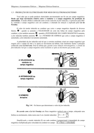Máquinas e Acionamentos Elétricos - Máquinas Elétricas Rotativas
1.3 – PRODUÇÃO DE ELETRICIDADE POR MEIO DO ELETROMAGNETISMO
Você sabe que se pode produzir eletricidade movimentando um fio em um campo magnético.
Desde que haja movimento relativo entre o condutor e o campo magnético, há produção de
eletricidade. A tensão obtida é conhecida como tensão induzida ou fem induzida, e o processo para obtê-
la, cortando o campo magnético com um condutor, é chamado de indução e explicado pela Lei de
Faraday.
O valor da tensão induzida no condutor que corta o campo magnético depende de diversos
fatores. n : quando se aumenta a VELOCIDADE de corte das linhas do campo magnético pelo
condutor, a fem também aumenta. o : quando a INTENSIDADE DO CAMPO MAGNÉTICO aumenta,
a fem induzida também aumenta. p : se o NÚMERO DE ESPIRAS que corta o campo magnético é
aumentado, a fem induzida é novamente aumentada.
A polaridade da fem induzida será tal que a corrente resultante criará um campo magnético que
reagirá com o campo do ímã e se oporá ao movimento da bobina. Este fenômeno ilustra o princípio
conhecido como Lei de Lenz. Esta lei afirma que, quando existe indução eletromagnética, o sentido da
fem induzida é tal que o campo magnético dela resultante se opõe ao movimento que produz a fem.
Fig. 1-4 : Os fatores que determinam o valor da fem induzida.
De acordo com a Lei de Faraday um fluxo magnético variável com o tempo, enlaçando uma
bobina ou enrolamento, induz nesta uma f.e.m. (tensão induzida): E N
t
= − ⋅
∆φ
∆
.
Simplificando, a tensão induzida (E) em cada condutor é proporcional à intensidade do campo
magnético multiplicada pela velocidade do condutor no campo: E ≈ ×
fluxo velocidade .
4
 