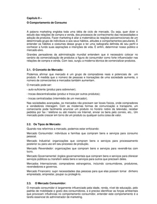 9



Capítulo II –
O Comportamento de Consumo


A palavra marketing engloba toda uma idéia de ciclo de mercado. Ou seja, quer dizer o
estudo das relações de compra e venda, dos processos de conhecimento das necessidades e
adoção de produtos. Fazer marketing é aliar a matemática às reações psicoemocionais de um
determinado grupo de indivíduos e aos seus hábitos, atitudes e comportamentos peculiares. É
entender os hábitos e costumes desse grupo e ter uma radiografia definida de seu perfil e
conhecer a fundo suas aspirações e intenções de vida. É enfim, determinar nosso público e
mercado-alvo.
Grandes pensadores da administração mundial entendem que é necessário colocar no
cenário da comercialização de produtos a figura do consumidor como forte influenciador nas
relações de compra e venda. Com isso, surgiu a moderna técnica de comercializar produtos.


2.1. O Conceito de Mercado:
Podemos afirmar que mercado é um grupo de compradores reais e potenciais de um
produto. À medida que o número de pessoas e transações de uma sociedade aumenta, o
número de comerciantes e mercados também aumentam.
O mercado pode ser:
- auto-suficiente (produz para sobreviver);
- trocas descentralizadas (produz e troca por outros produtos);
- trocas centralizadas (intermédio de um mercador).
Nas sociedades avançadas, os mercados não precisam ser locais físicos, onde compradores
e vendedores interagem. Com as modernas formas de comunicação e transporte, um
comerciante pode facilmente anunciar um produto no horário nobre da televisão, receber
pedidos por fax / telefone ou até mesmo via Internet, enviar os bens pelo correio, etc.. Um
mercado pode crescer em torno de um produto ou qualquer outra coisa de valor.


2.2. Os Tipos de Mercado:
Quando nos referimos a mercado, podemos estar enfocando:
Mercado Consumidor: indivíduos e famílias que compram bens e serviços para consumo
pessoal.
Mercado Industrial: organizações que compram bens e serviços para processamento
posterior ou para uso em seu processo de produção.
Mercado Revendedor: organizações que compram bens e serviços para revendê-los com
lucro.
Mercado Governamental: órgãos governamentais que compram bens e serviços para oferecer
serviços públicos ou transferir estes bens e serviços para outros que precisam deles.
Mercados Internacionais: compradores estrangeiros, incluindo consumidores, produtores,
revendedores e governos.
Mercado Financeiro: supri necessidades das pessoas para que elas possam tomar dinheiro
emprestado, emprestar, poupar ou protegê-lo.


2.3.   O Mercado Consumidor:
O mercado consumidor é largamente influenciado pela idade, renda, nível de educação, pelo
padrão de mobilidade e gosto dos consumidores, e é preciso identificar as forças ambientais
que provocam influências no comportamento consumidor, entender este comportamento é a
tarefa essencial do administrador de marketing.
 