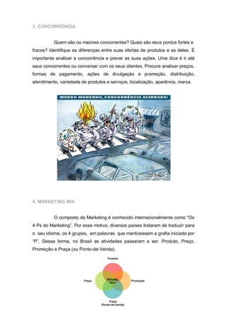 3. CONCORRÊNCIA


          Quem são os maiores concorrentes? Quais são seus pontos fortes e
fracos? Identifique as diferenças entre suas ofertas de produtos e as deles. É
importante analisar a concorrência e prever as suas ações. Uma dica é ir até
seus concorrentes ou conversar com os seus clientes. Procure analisar preços,
formas de pagamento, ações de divulgação e promoção, distribuição,
atendimento, variedade de produtos e serviços, localização, aparência, marca.




4. MARKETING MIX


          O composto de Marketing é conhecido internacionalmente como “Os
4 Ps do Marketing”. Por esse motivo, diversos países trataram de traduzir para
o seu idioma, os 4 grupos, em palavras que mantivessem a grafia iniciada por
“P”. Dessa forma, no Brasil as atividades passaram a ser: Produto, Preço,
Promoção e Praça (ou Ponto-de-Venda).
 