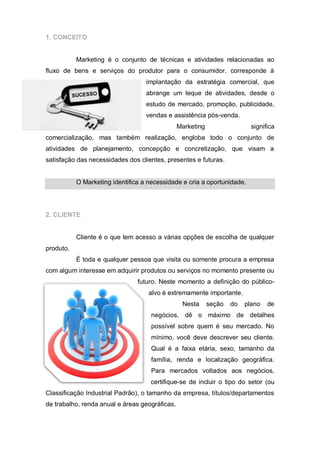1. CONCEITO


           Marketing é o conjunto de técnicas e atividades relacionadas ao
fluxo de bens e serviços do produtor para o consumidor. corresponde à
                                   implantação da estratégia comercial, que
                                   abrange um leque de atividades, desde o
                                   estudo de mercado, promoção, publicidade,
                                   vendas e assistência pós-venda.
                                                Marketing                  significa
comercialização, mas também realização, engloba todo o conjunto de
atividades de planejamento, concepção e concretização, que visam a
satisfação das necessidades dos clientes, presentes e futuras.


           O Marketing identifica a necessidade e cria a oportunidade.




2. CLIENTE


           Cliente é o que tem acesso a várias opções de escolha de qualquer
produto.
           É toda e qualquer pessoa que visita ou somente procura a empresa
com algum interesse em adquirir produtos ou serviços no momento presente ou
                                futuro. Neste momento a definição do público-
                                    alvo é extremamente importante.
                                                 Nesta      seção   do   plano   de
                                     negócios, dê o máximo de detalhes
                                     possível sobre quem é seu mercado. No
                                     mínimo, você deve descrever seu cliente.
                                     Qual é a faixa etária, sexo, tamanho da
                                     família, renda e localização geográfica.
                                     Para mercados voltados aos negócios,
                                    certifique-se de incluir o tipo do setor (ou
Classificação Industrial Padrão), o tamanho da empresa, títulos/departamentos
de trabalho, renda anual e áreas geográficas.
 