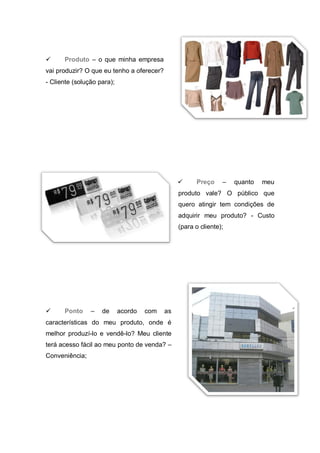      Produto – o que minha empresa
vai produzir? O que eu tenho a oferecer?
- Cliente (solução para);




                                                     Preço     –   quanto   meu
                                                produto vale? O público que
                                                quero atingir tem condições de
                                                adquirir meu produto? - Custo
                                                (para o cliente);




     Ponto     –   de      acordo   com   as
características do meu produto, onde é
melhor produzí-lo e vendê-lo? Meu cliente
terá acesso fácil ao meu ponto de venda? –
Conveniência;
 