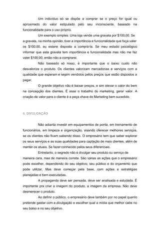 Um indivíduo só se dispõe a comprar se o preço for igual ou
aproximado    do   valor   estipulado   pelo seu   inconsciente,   baseado   na
funcionalidade para o uso próprio.
          Um exemplo simples: Uma loja vende uma gravata por $100,00. Se
a gravata, na minha opinião, tiver a importância e funcionalidade que faça valer
os $100,00, eu estarei disposto a comprá-la. Se meu estado psicológico
informar que esta gravata tem importância e funcionalidade mas não me faz
valer $100,00, então não a comprarei.
          Não baseado só nisso, é importante que o baixo custo não
desvalorize o produto. Os clientes valorizam mercadorias e serviços com a
qualidade que esperam e sejam vendidos pelos preços que estão dispostos a
pagar.
          O grande objetivo não é baixar preços, e sim elevar o valor do bem
na concepção dos clientes. É esse o trabalho do marketing, gerar valor. A
criação de valor para o cliente é a peça chave do Marketing bem sucedido.




6. DIVULGAÇÃO


          Não adianta investir em equipamentos de ponta, em treinamento de
funcionários, em limpeza e organização, visando oferecer melhores serviços,
se os clientes não ficam sabendo disso. O empresário tem que saber explorar
os seus serviços e as suas qualidades para captação de mais clientes, além de
manter os atuais. Se fazer conhecido pelos seus diferenciais.
          Entretanto, o segredo não é divulgar seu produto ou serviço de
maneira cara, mas de maneira correta. São várias as ações que o empresário
pode escolher, dependendo do seu objetivo, seu público e do orçamento que
pode utilizar. Mas deve começar pela base, com ações e estratégias
planejadas e bem executadas.
          A propaganda deve ser pensada, deve ser analisada e estudada. É
importante pra criar a imagem do produto, a imagem da empresa. Não deve
desmerecer o produto.
          Ao definir o público, o empresário deve também por no papel quanto
pretende gastar com a divulgação e escolher qual a mídia que melhor cabe no
seu bolso e no seu objetivo.
 