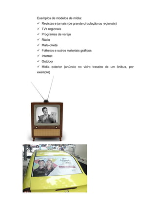 Exemplos de modelos de mídia:
 Revistas e jornais (de grande circulação ou regionais)
 TVs regionais
 Programas de varejo
 Rádio
 Mala-direta
 Folhetos e outros materiais gráficos
 Internet
 Outdoor
 Mídia exterior (anúncio no vidro traseiro de um ônibus, por
exemplo)
 