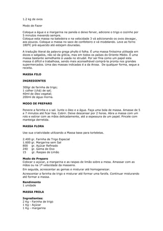 1.2 kg de ovos
Modo de Fazer
Coloque a água e a margarina na panela e deixe ferver, adicione o trigo e cozinhe por
5 minutos mexendo sempre.
Coloque esta massa na batedeira e na velocidade 3 vá adicionando os ovos devagar,
aos poucos. Coloque a massa no saco de confeiteiro e vá modelando. Leve ao forno
180ºC pré-aquecido até estejam douradas.
A tradução literal da palavra grega phyllo é folha. É uma massa finíssima utilisada em
doces e salgados, não só da grécia, mas em todos os países do Oriente Médio. É uma
massa bastante semelhante à usada no strudel. Por ser fina como um papel esta
massa é difícil e trabalhosa, sendo mais aconselhável comprá-la pronta nos grandes
supermercados. Uma das massas indicadas é a da Arosa. De qualquer forma, segue a
receita.
MASSA FILO
INGREDIENTES
300gr de farinha de trigo;
1 colher (chá) de sal;
40ml de óleo vegetal;
200ml de água morna.
MODO DE PREPARO
Peneire a farinha e o sal. Junte o óleo e a água. Faça uma bola de massa. Amasse de 5
a 7 minutos até ficar lisa. Cobrir. Deixe descansar por 2 horas. Abra a massa com um
rolo e estirar com as mãos delicadamente, até a espessura de um papel. Pincele com
manteiga derretida.
MASSA FLORA
Use sua criatividade utilizando a Massa base para torteletas.
2.400 gr. Farinha de Trigo Especial
1.600 gr. Margarina sem Sal
800 gr. Açúcar Refinado
240 gr. Gema de Ovo
15 gr. Raspas de Limão
Modo de Preparo
Colocar o açúcar, a margarina e as raspas de limão sobre a mesa. Amassar com as
mãos ou na 1ª velocidade da masseira.
Em seguida, acrescentar as gemas e misturar até homogeneizar.
Acrescentar a farinha de trigo e misturar até formar uma farofa. Continuar misturando
até formar a massa.
Rendimento
1 unidade
MASSA FROLA
Ingredientes:
2 Kg - Farinha de trigo
1 Kg - Açúcar
1 Kg - margarina
 