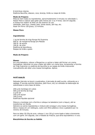 8 Und.Ovos inteiros
Essência Baunilha, abacaxi, coco, laranja, limão ou raspa de limão.
Modo de Preparo:
Misturar bem todos os ingredientes, aproximadamente 5 minutos na velocidade 1.
Passar filme e colocar para gelar pelo menos por 3 ou 4 horas. Use em seguida.
A massa fica melhor se feita um dia anterior ao uso.
Utilização: petit four, cheese cake, tortas doces, dan top, etc.
Assar em forno 150 graus, 15 minutos.
Massa Flora
Ingredientes:
1 kg de farinha de trigo Bunge Pró Suprema
600 gr. de margarina Bunge pró Massas
300 gr. de açúcar
100 gr. de ovos
Essência de baunilha ou
Raspas de limão a gosto
Modo de Preparo:
Massa:
Em uma batedeira, colocar a Margarina e o açúcar e bater até formar um creme
homogêneo. Adicionar os ovos e bater até obter um creme leve. Acrescentar a Farinha
de Trigo Suprema e a essência de baunilha ou as raspas de limão misturando
manualmente até obter uma massa homogênea. Aplicar.
PATÊ SABLÉE
Delicada (derrete na boca) e quebradiça, é derivada do patê sucrée, utilizando-se o
sablage. É servida sozinha (biscoitos, petit fours, etc) ou utilizada na elaboração de
sobremesas e como base de bolos.
250 g de manteiga em cubos
500 g de farinha de trigo
2 g de sal
250 g de açúcar
100 g ovos
Essências líquidas opcional
Misture a manteiga com a farinha e coloque na batedeira (com o leque), até se
transformar em farofa.
Adicione os outros ingredientes e misture até conseguir uma massa homogênea.
Abra a massa em um retângulo, cubra com filme plástico e leve a geladeira por no
mínimo 30 minutos.
Para se obter 20-25g de ovos, coloque 1 ovo (50 g) numa tigela e bata-o levemente
com um garfo. Em seguida, use a metade da mistura, que seria equivalente a ½ ovo.
Biscoitinhos de Sucrée ou Sablée
 