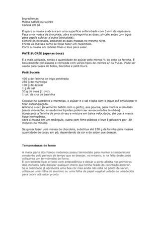 Ingredientes
Massa sablée ou sucrée
Canela em pó
Prepare a massa e abra-a em uma superfície enfarinhada com 5 mm de espessura.
Faça uma massa de chocolate, abra e sobreponha as duas, pincele antes com água
para depois colocar a outra (chocolate).
Elimine os excessos, deixando as duas massas no mesmo nível.
Enrole as massas como se fosse fazer um rocambole.
Corte a massa em rodelas finas e leve para assar.
PATÊ SUCRÉE (apenas doce)
É a mais utilizada, sendo a quantidade de açúcar pelo menos ¼ do peso da farinha. É
basicamente pré-assada e recheada com vários tipos de cremes e/ ou frutas. Pode ser
usada para bases de bolos, biscoitos e petit-fours.
Patê Sucrée
400 g de farinha de trigo peneirada
250 g de manteiga
100 g de açúcar
1 g de sal
50 g de ovos (1 ovo)
1 col. de chá de baunilha
Coloque na batedeira a manteiga, o açúcar e o sal e bata com o leque até emulsionar e
ficar esbranquiçado.
Adicione o ovo (levemente batido com o garfo), aos poucos, para manter a emulsão
(neste momento, as essências líquidas podem ser acrescentadas também).
Acrescente a farinha de uma só vez e misture em baixa velocidade, até que a massa
fique homogênea.
Abra a massa em um retângulo, cubra com filme plástico e leve à geladeira por, 30
minutos no mínimo.
Se quiser fazer uma massa de chocolate, substitua até 120 g de farinha pela mesma
quantidade de cacau em pó, dependendo da cor e do sabor que desejar.
Temperaturas de forno
A maior parte dos fornos modernos possui termostato para manter a temperatura
constante pelo período de tempo que se desejar, no entanto, e na falta deste pode
utilizar-se um termômetro de forno.
È conveniente ligar o forno com antecedência e deixar a porta aberta nos primeiros
dois minutos para dissipar qualquer cheiro que tenha ficado do cozinhado anterior.
Se o cozinhado já apresenta uma boa cor mas ainda não está no ponto de servir,
utiliza-se uma folha de alumínio ou uma folha de papel vegetal untada ou umedecida
para cobrir até estar pronto.
 