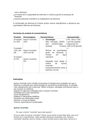 com a dextrose
A Frutose tem a capacidade de estimular a insulina quando na presença de
Dextrose
Insulina adicional é benéfica no metabolismo da Dextrose
A combinação de Dextrose & Frutose produz menos hiperglicémia e glicosúria que
quantidades idênticas de Dextrose.
Variantes do produto & características
Produto Percentagens Características Apresentação
Fructogen
PL 10%
Fructogen
10% com
NS
Fructogen
PL 5%
Açúcar Invertido
10%
Açúcar Invertido
10% com NS
Açúcar Invertido
5%
• Tecnologia :
Mais avançado (AFFS) -
sem contaminação /
contacto humano.
Mistura de quantidades
iguais de Dextrose e
Frutose em água
injectável
Utilização mais rápida e
melhor de Açúcar
Invertido
comparativamente coma a
dextrose normal.
5%, 10% e 10%
com NS injecção
disponível em
500 ml PE garrafa
s
Indicações
Açúcar Invertido como infusão intravenosa é indicada para condições em que a
Dextrose é utilizada para administração for parentérica carbohidratos. É utilizada
mais rapidamente que a dextrose. Melhor energia e utilização contribuíram para o
seu sucesso na medicina.
Seguem-se algumas Indicações para o Açúcar Invertido.
Condições pré e pós-operatórias
Coma hipoglicémico
Diabetes e cetoacidose diabética
Pacientes com disfunções renais
Icterícia e cirrose do fígado
Trauma, queimaduras e acidentados
Açúcar invertido
Por que o termo “invertido” para este açúcar?
Já ouviu falar do açúcar invertido? Talvez nunca tenha ouvido falar dele, mas com
certeza já o experimentou. Sabe aqueles deliciosos chocolates com recheios
cremosos? Quando você os morde, o doce contido escorre pela boca, temos aí o
 