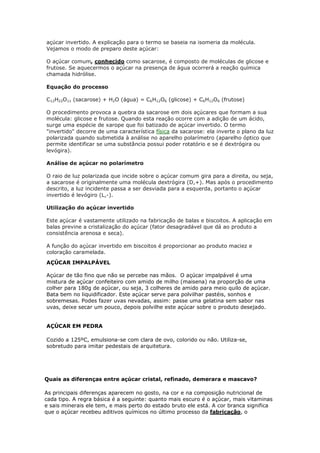açúcar invertido. A explicação para o termo se baseia na isomeria da molécula.
Vejamos o modo de preparo deste açúcar:
O açúcar comum, conhecido como sacarose, é composto de moléculas de glicose e
frutose. Se aquecermos o açúcar na presença de água ocorrerá a reação química
chamada hidrólise.
Equação do processo
C12H22O11 (sacarose) + H2O (água) = C6H12O6 (glicose) + C6H12O6 (frutose)
O procedimento provoca a quebra da sacarose em dois açúcares que formam a sua
molécula: glicose e frutose. Quando esta reação ocorre com a adição de um ácido,
surge uma espécie de xarope que foi batizado de açúcar invertido. O termo
"invertido" decorre de uma característica física da sacarose: ela inverte o plano da luz
polarizada quando submetida à análise no aparelho polarímetro (aparelho óptico que
permite identificar se uma substância possui poder rotatório e se é dextrógira ou
levógira).
Análise de açúcar no polarímetro
O raio de luz polarizada que incide sobre o açúcar comum gira para a direita, ou seja,
a sacarose é originalmente uma molécula dextrógira (D,+). Mas após o procedimento
descrito, a luz incidente passa a ser desviada para a esquerda, portanto o açúcar
invertido é levógiro (L,-).
Utilização do açúcar invertido
Este açúcar é vastamente utilizado na fabricação de balas e biscoitos. A aplicação em
balas previne a cristalização do açúcar (fator desagradável que dá ao produto a
consistência arenosa e seca).
A função do açúcar invertido em biscoitos é proporcionar ao produto maciez e
coloração caramelada.
AÇÚCAR IMPALPÁVEL
Açúcar de tão fino que não se percebe nas mãos. O açúcar impalpável é uma
mistura de açúcar confeiteiro com amido de milho (maisena) na proporção de uma
colher para 180g de açúcar, ou seja, 3 colheres de amido para meio quilo de açúcar.
Bata bem no liquidificador. Este açúcar serve para polvilhar pastéis, sonhos e
sobremesas. Podes fazer uvas nevadas, assim: passe uma gelatina sem sabor nas
uvas, deixe secar um pouco, depois polvilhe este açúcar sobre o produto desejado.
AÇÚCAR EM PEDRA
Cozido a 125ºC, emulsiona-se com clara de ovo, colorido ou não. Utiliza-se,
sobretudo para imitar pedestais de arquitetura.
Quais as diferenças entre açúcar cristal, refinado, demerara e mascavo?
As principais diferenças aparecem no gosto, na cor e na composição nutricional de
cada tipo. A regra básica é a seguinte: quanto mais escuro é o açúcar, mais vitaminas
e sais minerais ele tem, e mais perto do estado bruto ele está. A cor branca significa
que o açúcar recebeu aditivos químicos no último processo da fabricação, o
 