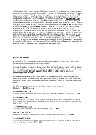 refinamento, que a gente explica direitinho no fim do texto. Apesar de esses aditivos
deixarem o produto bonitão, eles também "roubam" a maioria dos nutrientes. Só para
dar um exemplo, em 100 gramas de um açúcar bem escuro, o mascavo, existem 85
miligramas de cálcio, 29 miligramas de magnésio, 22 miligramas de fósforo e 346
miligramas de potássio. Para comparar, na mesma quantidade de açúcar refinado,
aquele tipo branco mais comum, a gente encontra no máximo 2 miligramas de cada
um desses nutrientes. A matéria-prima do nosso açúcar, você sabe, é a cana. Antes de
chegar à nossa mesa, a planta passa por diversas etapas de fabricação. Primeiro, ela
é moída para extrair o caldo doce. Depois, começa a purificação, em que o caldo é
aquecido a 105 ºC e filtrado para barrar as impurezas. Em seguida, o caldo é
evaporado, vira um xarope e segue para o cozimento, onde aparecem os cristais de
açúcar que a gente conhece. Por último, os tipos mais brancos de açúcar ainda passam
pelo refinamento, quando o produto recebe tratamentos químicos para melhorar seu
gosto e seu aspecto. O resultado final é o açúcar em cristais, mas, se você moldar e
comprimir os cristais com xarope de açúcar, dá para fabricar açúcar em torrões. Além
da cana, há açúcar nas frutas e no milho (a frutose) e no leite (a lactose). A beterraba
é outra fonte de açúcar, mas tem um processo de extração diferente. Ela é popular na
Europa: como lá não tem cana, a beterraba entrou na dança.
Pontos de Açúcar
A calda de açúcar é uma das partes mais importantes da doçaria, quer como base
fundamental, quer como elemento de ligação.
A calda de açúcar prepara-se dissolvendo duas partes de açúcar numa parte de água e
levando ao lume para atingir densidades e espessuras diferentes, conforme a fervura a
que for submetida. Como o açúcar ataca o ferro, não se deve empregar
utensílios deste metal.
Os diferentes estados que a calda de açúcar toma pela ação da fervura chamam-se
pontos de açúcar, sendo os principais: ponto de pasta, ponto de fio, ponto de cabelo,
ponto de pérola, ponto de estrada, ponto de espadana, ponto de rebuçado e ponto de
areia.
Os diferentes pontos de açúcar conhecem-se do modo seguinte:
(Beaume) - Centígrados
-- PONTO DE PASTA
A calda escorre da colher, deixando uma leve camada aderente. (20º a 24º) - 101º
-- PONTO DE FIO
Colocando uma gotinha de calda entre o polegar e o indicador umedecidos em água
fria, unindo-os e afastando-os repetidamente, forma-se entre ambos um pequeno fio.
(25º a 28º) - 103º
-- PONTO DE CABELO
A calda escorre da colher em fios finíssimos. (30º) -106º
--PONTO DE PÉROLA
Formam-se bolinhas nas pontas dos fios que escorrem da colher. (33º) -108º
-- PONTO ESTRADA
A colher abre estrada rasgando momentaneamente um sulco na calda de maneira a
ver-se o fundo do tacho. (35º) -110º
 
