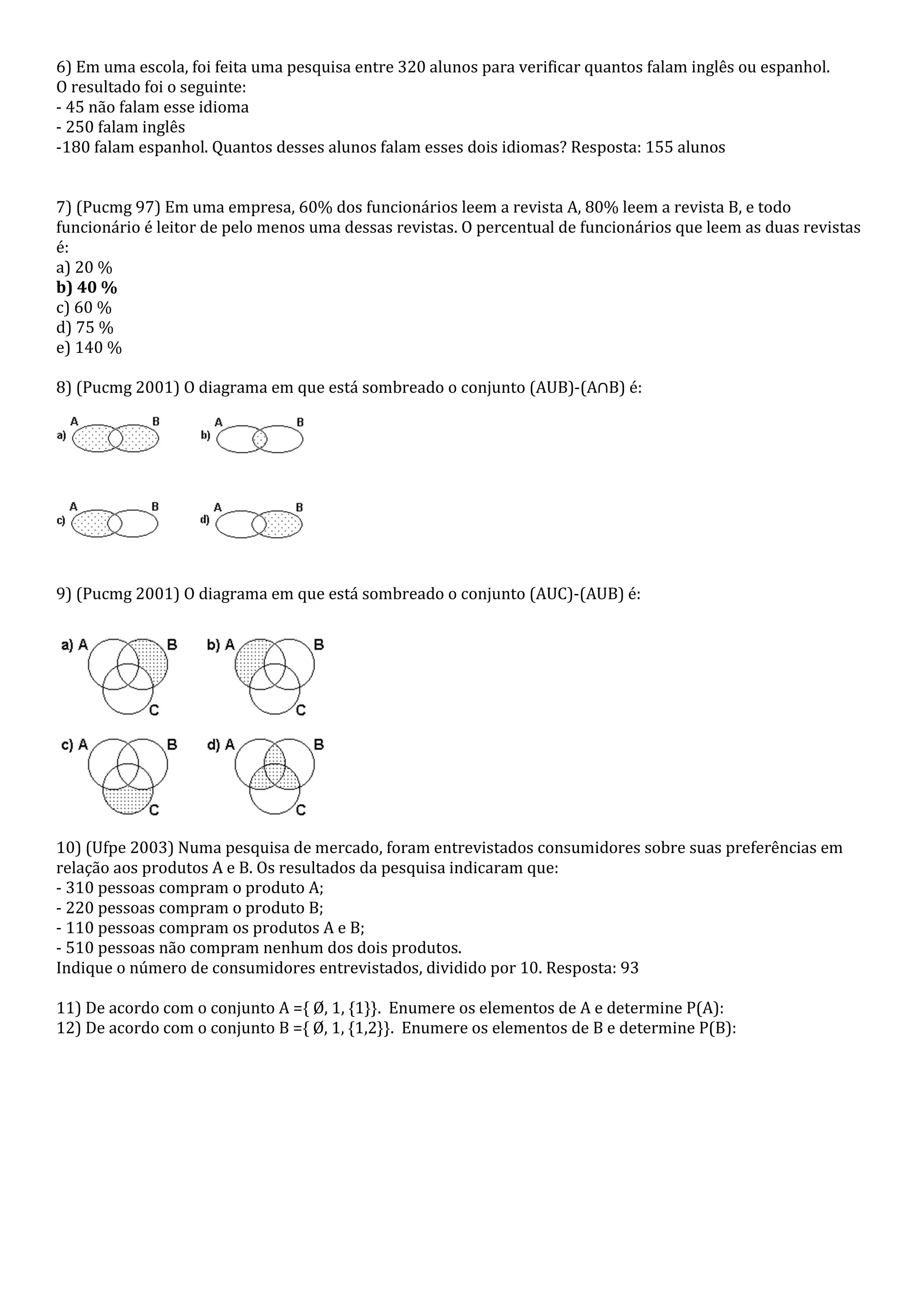 6) Em uma escola, foi feita uma pesquisa entre 320 alunos para verificar quantos falam inglês ou espanhol.
O resultado foi o seguinte:
- 45 não falam esse idioma
- 250 falam inglês
-180 falam espanhol. Quantos desses alunos falam esses dois idiomas? Resposta: 155 alunos


7) (Pucmg 97) Em uma empresa, 60% dos funcionários leem a revista A, 80% leem a revista B, e todo
funcionário é leitor de pelo menos uma dessas revistas. O percentual de funcionários que leem as duas revistas
é:
a) 20 %
b) 40 %
c) 60 %
d) 75 %
e) 140 %

8) (Pucmg 2001) O diagrama em que está sombreado o conjunto (AUB)-(A∩B) é:




9) (Pucmg 2001) O diagrama em que está sombreado o conjunto (AUC)-(AUB) é:




10) (Ufpe 2003) Numa pesquisa de mercado, foram entrevistados consumidores sobre suas preferências em
relação aos produtos A e B. Os resultados da pesquisa indicaram que:
- 310 pessoas compram o produto A;
- 220 pessoas compram o produto B;
- 110 pessoas compram os produtos A e B;
- 510 pessoas não compram nenhum dos dois produtos.
Indique o número de consumidores entrevistados, dividido por 10. Resposta: 93

11) De acordo com o conjunto A ={ Ø, 1, {1}}. Enumere os elementos de A e determine P(A):
12) De acordo com o conjunto B ={ Ø, 1, {1,2}}. Enumere os elementos de B e determine P(B):
 
