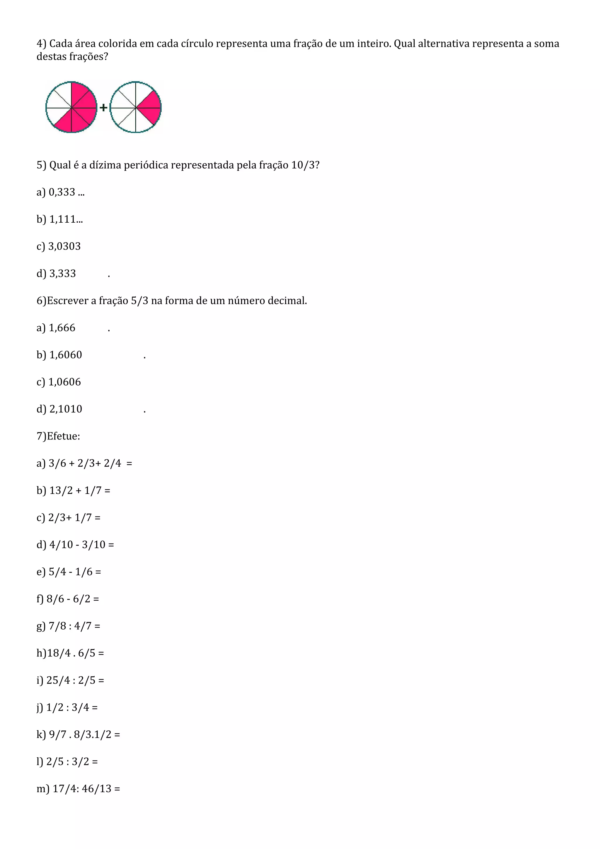 4) Cada área colorida em cada círculo representa uma fração de um inteiro. Qual alternativa representa a soma
destas frações?




5) Qual é a dízima periódica representada pela fração 10/3?

a) 0,333 ...

b) 1,111...

c) 3,0303

d) 3,333          .

6)Escrever a fração 5/3 na forma de um número decimal.

a) 1,666          .

b) 1,6060             .

c) 1,0606

d) 2,1010             .

7)Efetue:

a) 3/6 + 2/3+ 2/4 =

b) 13/2 + 1/7 =

c) 2/3+ 1/7 =

d) 4/10 - 3/10 =

e) 5/4 - 1/6 =

f) 8/6 - 6/2 =

g) 7/8 : 4/7 =

h)18/4 . 6/5 =

i) 25/4 : 2/5 =

j) 1/2 : 3/4 =

k) 9/7 . 8/3.1/2 =

l) 2/5 : 3/2 =

m) 17/4: 46/13 =
 