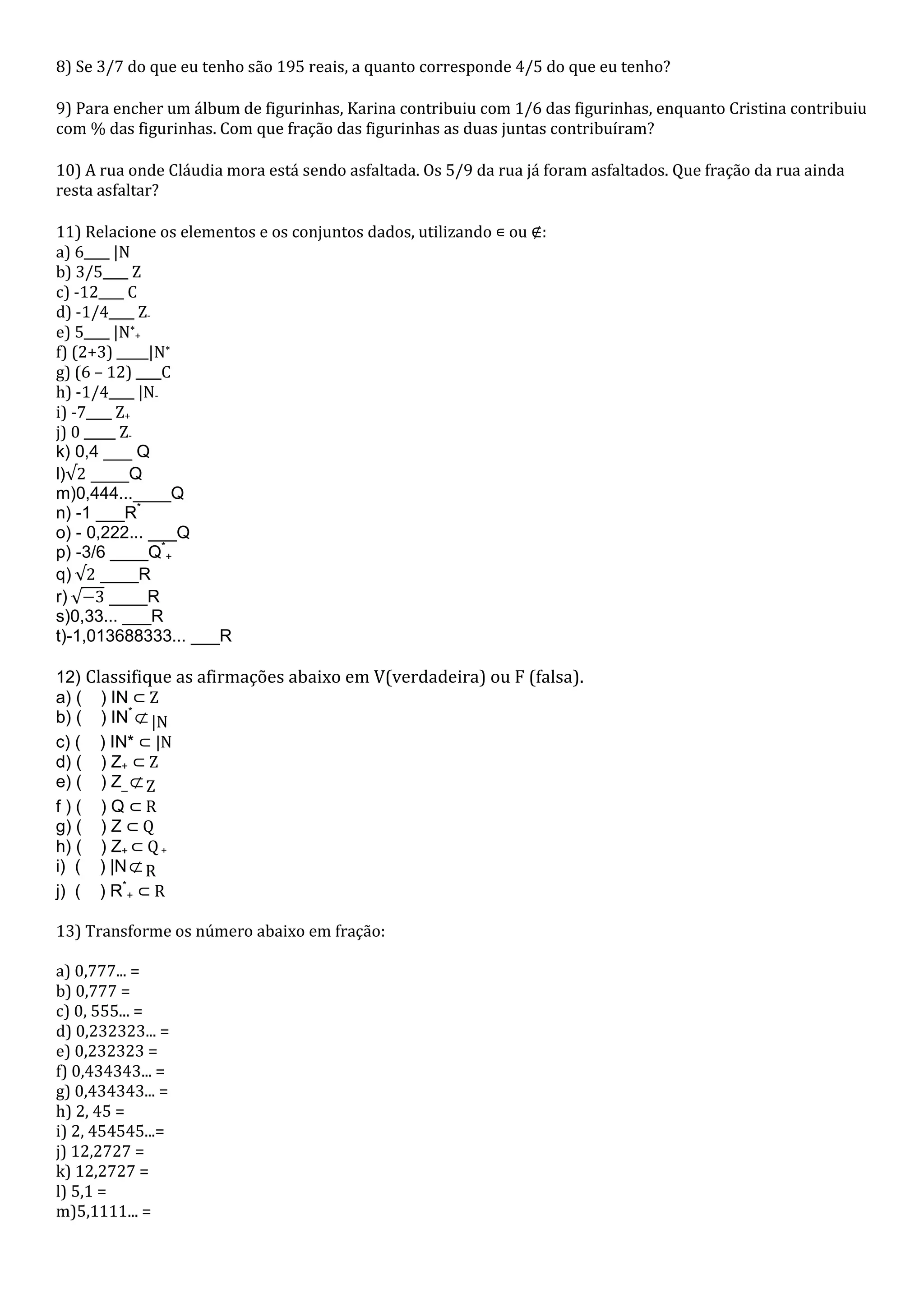 8) Se 3/7 do que eu tenho são 195 reais, a quanto corresponde 4/5 do que eu tenho?

9) Para encher um álbum de figurinhas, Karina contribuiu com 1/6 das figurinhas, enquanto Cristina contribuiu
com % das figurinhas. Com que fração das figurinhas as duas juntas contribuíram?

10) A rua onde Cláudia mora está sendo asfaltada. Os 5/9 da rua já foram asfaltados. Que fração da rua ainda
resta asfaltar?

11) Relacione os elementos e os conjuntos dados, utilizando ∊ ou ∉:
a) 6____ |N
b) 3/5____ Z
c) -12____ C
d) -1/4____ Z-
e) 5____ |N*+
f) (2+3) _____|N*
g) (6 – 12) ____C
h) -1/4____ |N-
i) -7____ Z+
j) 0 _____ Z-
k) 0,4 ___ Q
l)√2 ____Q
m)0,444...____Q
n) -1 ___R*
o) - 0,222... ___Q
p) -3/6 ____Q*+
q)	√2 ____R
r)	√−3 ____R
s)0,33... ___R
t)-1,013688333... ___R

12) Classifique as afirmações abaixo em V(verdadeira) ou F (falsa).
a) ( ) IN ⊂ Z
b) ( ) IN* ⊄ |N
c) ( ) IN* ⊂ |N
d) ( ) Z+ ⊂ Z
e) ( ) Z_ ⊄ Z
f)( )Q⊂R
g) ( ) Z ⊂ Q
h) ( ) Z+ ⊂ Q +
i) ( ) |N ⊄ R
j) ( ) R*+ ⊂ R

13) Transforme os número abaixo em fração:

a) 0,777... =
b) 0,777 =
c) 0, 555... =
d) 0,232323... =
e) 0,232323 =
f) 0,434343... =
g) 0,434343... =
h) 2, 45 =
i) 2, 454545...=
j) 12,2727 =
k) 12,2727 =
l) 5,1 =
m)5,1111... =
 