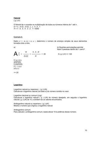 10 
Fatorial 
( g ) (n!) 
O fatorial de n consiste na multiplicação de todos os números inteiros de 1 até n. 
n! = n . (n-2) . (n-2) . (...) . 3 . 2 . 1 
7! = 7 . 6 . 5 . 4 . 3 . 2 . 1 = 5040 
Exemplo 6: 
Dado x =  a; e; i; o; u , determine o número de arranjos simples de seus elementos 
tomados dois a dois. 
a) b) Quantas permutações permite 
fazer 5 pessoas dentro de 1 carro? 
A 
2 
5 
= --------- = --------------- = 20 
5 ( g ) (n!) 
(ENTER) 
5 (ENTER) 
2 ( - ) ( g ) 
(n!) () 
=> 20 
Logaritmo 
5! 5 . 4 . 3! 
(5-2)! 3! 
5 ( g ) (n!) => 120 
Logaritmo natural ou neperiano: ( g ) (LN) 
Calcula-se o logaritmo natural (na base e) do número contido no visor. 
Logaritmo decimal ou comum (Log) 
Calcula-se o logaritmo natural ( g ) (LN) do número desejado, em seguida o logaritmo 
natural ( g ) (LN) de 10, e dividem-se os valores encontrados. 
Antilogaritmo natural ou neperiano: ( g ) (eX) 
Mostra o número que originou o logaritmo natural 
Antilogaritmo comum: 
Para calcular o antilogaritmo comum, basta elevar 10 à potência desse número. 
 