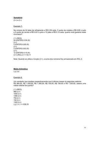 11 
Somatório 
(+) e (-) 
Exemplo 7: 
Na compra de 24 latas de refrigerante a R$ 0,59 cada, 5 quilos de costela a R$ 6,80 o quilo 
e 5 quilos de carvão a R$ 0,63 o quilo e 12 pães a R$ 0,15 cada, quanto você gastaria neste 
churrasco? 
( f ) (REG) 
24 (ENTER) 0,59 (X) 
(+) 
5 (ENTER) 6,80 (X) 
(+) 
5 (ENTER) 0,63 (X) 
(+) 
12 (ENTER) 0,15 (X) 
(+) (RCL) 2 => 53,11 
Nota: Quando se utiliza a função (+), a soma dos números fica armazenada em RCL 2. 
Média Aritmética 
( g ) (x) 
Exemplo 8: 
Um vendedor que recebeu respectivamente nos 6 últimos meses os seguintes salários: 
R$ 980,00, R$ 1.050,00; R$ 1.380,00; R$ 750,00; R$ 150,00 e R$ 1.320,00, obteve uma 
média salarial de quanto? 
( f ) (REG) 
980 (+) 
1050 (+) 
1380 (+) 
750 (+) 
150 (+) 
1320 (+) 
( g ) ( x ) => 938,33 
 