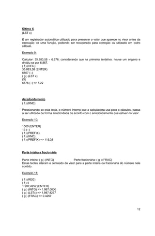 12 
Último X 
(LST x) 
É um registrador automático utilizado para preservar o valor que aparece no visor antes da 
execução de uma função, podendo ser recuperado para correção ou utilizado em outro 
cálculo. 
Exemplo 9: 
Calcular: 35.883,58  6.876, considerando que na primeira tentativa, houve um engano e 
dividiu-se por 6.867. 
( f ) (REG) 
35.883,58 (ENTER) 
6867 () 
( g ) (LST x) 
(X) 
6876 () => 5,22 
Arredondamento 
( f ) (RND) 
Pressionando-se esta tecla, o número interno que a calculadora usa para o cálculos, passa 
a ser utilizado de forma arredondada de acordo com o arredondamento que estiver no visor. 
Exemplo 10: 
1500 (ENTER) 
13 () 
( f ) (PREFIX) 
( f ) (RND) 
( f ) (PREFIX) => 115,38 
Parte inteira e fracionária 
Parte inteira: ( g ) (INTG) Parte fracionária: ( g ) (FRAC) 
Estas teclas alteram o conteúdo do visor para a parte inteira ou fracionária do número nele 
contido. 
Exemplo 11: 
( f ) (REG) 
( f ) 4 
1.987,4257 (ENTER) 
( g ) (INTG) => 1.987,0000 
( g ) (LSTx) => 1.987,4257 
( g ) (FRAC) => 0,4257 
 