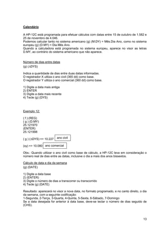 13 
Calendário 
A HP-12C está programada para efetuar cálculos com datas entre 15 de outubro de 1.582 e 
25 de novembro de 4.046. 
Podemos calcular tanto no sistema americano (g) (M.DY) = Mês.Dia Ano, como no sistema 
europeu (g) (D.MY) = Dia.Mês Ano. 
Quando a calculadora está programada no sistema europeu, aparece no visor as letras 
D.MY, ao contrário do sistema americano que não aparece. 
Número de dias entre datas 
(g) (DYS) 
Indica a quantidade de dias entre duas datas informadas. 
O registrador X utiliza o ano civil (365 dd) como base. 
O registrador Y utiliza o ano comercial (360 dd) como base. 
1) Digite a data mais antiga 
2) ENTER 
3) Digite a data mais recente 
4) Tecle (g) (DYS) 
Exemplo 12: 
( f ) (REG) 
( g ) (D.MY) 
25.121970 
(ENTER) 
25.121998 
( g ) (DYS) => 10.227 
(xy) => 10.080 
ano civil 
ano comercial 
Obs.: Quando utilizar o ano civil como base de cálculo, a HP-12C leva em consideração o 
número real de dias entre as datas, inclusive o dia a mais dos anos bissextos. 
Cálculo de data e dia da semana 
(g) (DATE) 
1) Digite a data base 
2) (ENTER) 
3) Digite o número de dias a transcorrer ou transcorrido 
4) Tecle (g) (DATE) 
Resultado: aparecerá no visor a nova data, no formato programado, e no canto direito, o dia 
da semana, com a seguinte codificação: 
1-Segunda, 2-Terça, 3-Quarta, 4-Quinta, 5-Sexta, 6-Sábado, 7-Domingo 
Se a data desejada for anterior à data base, deve-se teclar o número de dias seguido de 
(CHS). 
 