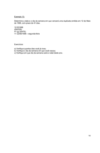14 
Exemplo 13: 
Determine a data e o dia da semana em que vencerá uma duplicata emitida em 12 de Maio 
de 1998, com prazo de 41 dias. 
12.051998 
(ENTER) 
41 (g) (DATE) 
=> 22/06/1998 – segunda-feira 
Exercícios: 
a) Verifique quantos dias você já viveu 
b) Verifique o dia da semana em que você nasceu 
c) Verifique em que dia da semana cairá o natal deste ano. 
 