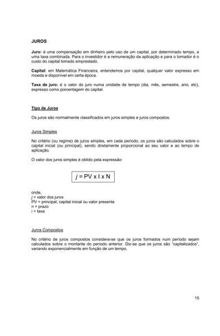 15 
JUROS 
Juro: é uma compensação em dinheiro pelo uso de um capital, por determinado tempo, a 
uma taxa combinada. Para o investidor é a remuneração da aplicação e para o tomador é o 
custo do capital tomado emprestado. 
Capital: em Matemática Financeira, entendemos por capital, qualquer valor expresso em 
moeda e disponível em certa época. 
Taxa de juro: é o valor do juro numa unidade de tempo (dia, mês, semestre, ano, etc), 
expresso como porcentagem do capital. 
Tipo de Juros 
Os juros são normalmente classificados em juros simples e juros compostos. 
Juros Simples 
No critério (ou regime) de juros simples, em cada período, os juros são calculados sobre o 
capital inicial (ou principal), sendo diretamente proporcional ao seu valor e ao tempo de 
aplicação. 
O valor dos juros simples é obtido pela expressão: 
j = PV x I x N 
onde, 
j = valor dos juros 
PV = principal, capital inicial ou valor presente 
n = prazo 
i = taxa 
Juros Compostos 
No critério de juros compostos considera-se que os juros formados num período sejam 
calculados sobre o montante do período anterior. Diz-se que os juros são “capitalizados”, 
variando exponencialmente em função de um tempo. 
 