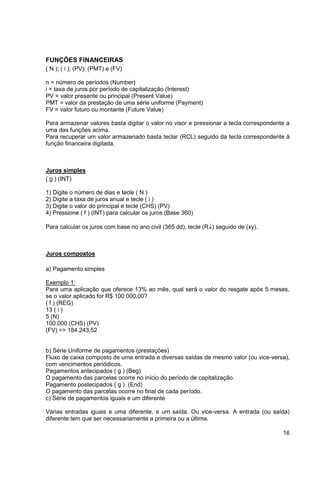 16 
FUNÇÕES FINANCEIRAS 
( N ); ( i ); (PV); (PMT) e (FV) 
n = número de períodos (Number) 
i = taxa de juros por período de capitalização (Interest) 
PV = valor presente ou principal (Present Value) 
PMT = valor da prestação de uma série uniforme (Payment) 
FV = valor futuro ou montante (Future Value) 
Para armazenar valores basta digitar o valor no visor e pressionar a tecla correspondente a 
uma das funções acima. 
Para recuperar um valor armazenado basta teclar (RCL) seguido da tecla correspondente à 
função financeira digitada. 
Juros simples 
( g ) (INT) 
1) Digite o número de dias e tecle ( N ) 
2) Digite a taxa de juros anual e tecle ( i ) 
3) Digite o valor do principal e tecle (CHS) (PV) 
4) Pressione ( f ) (INT) para calcular os juros (Base 360) 
Para calcular os juros com base no ano civil (365 dd), tecle (R) seguido de (xy). 
Juros compostos 
a) Pagamento simples 
Exemplo 1: 
Para uma aplicação que oferece 13% ao mês, qual será o valor do resgate após 5 meses, 
se o valor aplicado for R$ 100.000,00? 
( f ) (REG) 
13 ( i ) 
5 (N) 
100.000 (CHS) (PV) 
(FV) => 184.243,52 
b) Série Uniforme de pagamentos (prestações) 
Fluxo de caixa composto de uma entrada e diversas saídas de mesmo valor (ou vice-versa), 
com vencimentos periódicos. 
Pagamentos antecipados ( g ) (Beg) 
O pagamento das parcelas ocorre no início do período de capitalização. 
Pagamento postecipados ( g ) (End) 
O pagamento das parcelas ocorre no final de cada período. 
c) Série de pagamentos iguais e um diferente 
Várias entradas iguais e uma diferente, e um saída. Ou vice-versa. A entrada (ou saída) 
diferente tem que ser necessariamente a primeira ou a última. 
 
