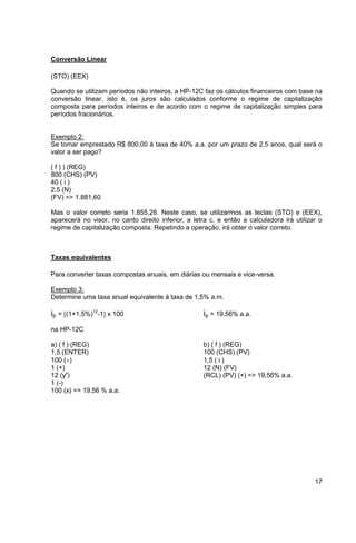 17 
Conversão Linear 
(STO) (EEX) 
Quando se utilizam períodos não inteiros, a HP-12C faz os cálculos financeiros com base na 
conversão linear, isto é, os juros são calculados conforme o regime de capitalização 
composta para períodos inteiros e de acordo com o regime de capitalização simples para 
períodos fracionários. 
Exemplo 2: 
Se tomar emprestado R$ 800,00 à taxa de 40% a.a. por um prazo de 2,5 anos, qual será o 
valor a ser pago? 
( f ) ) (REG) 
800 (CHS) (PV) 
40 ( i ) 
2,5 (N) 
(FV) => 1.881,60 
Mas o valor correto seria 1.855,28. Neste caso, se utilizarmos as teclas (STO) e (EEX), 
aparecerá no visor, no canto direito inferior, a letra c, e então a calculadora irá utilizar o 
regime de capitalização composta. Repetindo a operação, irá obter o valor correto. 
Taxas equivalentes 
Para converter taxas compostas anuais, em diárias ou mensais e vice-versa. 
Exemplo 3: 
Determine uma taxa anual equivalente à taxa de 1,5% a.m. 
ip = (1+1,5%)12-1 x 100 ip = 19,56% a.a. 
na HP-12C 
a) ( f ) (REG) b) ( f ) (REG) 
1,5 (ENTER) 100 (CHS) (PV) 
100 () 1,5 ( i ) 
1 (+) 12 (N) (FV) 
12 (yx) (RCL) (PV) (+) => 19,56% a.a. 
1 (-) 
100 (x) => 19,56 % a.a. 
 