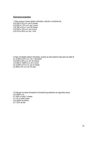 18 
Exercícios propostos 
1) Nos prazos e taxas abaixo indicados, calcule o montante de: 
a) $ 500 a 5% a.m. por 6 meses 
b) $ 600 a 7,5% a.m. por 2 anos 
c) $ 350 a 4% a.t. por 30 meses 
d) $ 420 a 10% a.s. por 4 anos 
e) $ 510 a 50% a.s. por 1 ano 
2) Nas condições abaixo indicadas, quanto se deve aplicar hoje para se obter $: 
a) 10.000 a 27% a.m. em 1 semestre 
b) 8.000 a 20% a.q. em 32 meses 
c) 5.000 a 1500% a.a. em 2 anos 
d) 12.000 a 51% a.m. em 4 meses 
e) 3000 a 2% a.d. em 55 dias 
3) Calcular as taxas bimestral e trimestral equivalentes as seguintes taxas: 
a) 2.500% a.a. 
b) 150% a cada 7 meses 
c) 11% a cada 9 dias 
d) 6.000% ao triênio 
e) 1,32% ao dia 
 