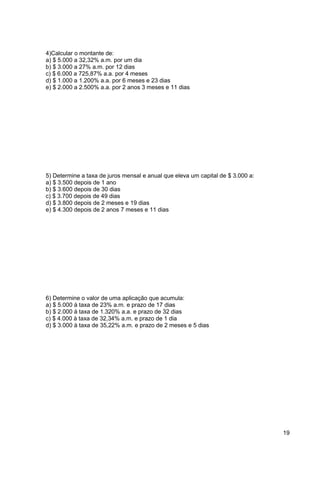 19 
4)Calcular o montante de: 
a) $ 5.000 a 32,32% a.m. por um dia 
b) $ 3.000 a 27% a.m. por 12 dias 
c) $ 6.000 a 725,87% a.a. por 4 meses 
d) $ 1.000 a 1.200% a.a. por 6 meses e 23 dias 
e) $ 2.000 a 2.500% a.a. por 2 anos 3 meses e 11 dias 
5) Determine a taxa de juros mensal e anual que eleva um capital de $ 3.000 a: 
a) $ 3.500 depois de 1 ano 
b) $ 3.600 depois de 30 dias 
c) $ 3.700 depois de 49 dias 
d) $ 3.800 depois de 2 meses e 19 dias 
e) $ 4.300 depois de 2 anos 7 meses e 11 dias 
6) Determine o valor de uma aplicação que acumula: 
a) $ 5.000 à taxa de 23% a.m. e prazo de 17 dias 
b) $ 2.000 à taxa de 1.320% a.a. e prazo de 32 dias 
c) $ 4.000 à taxa de 32,34% a.m. e prazo de 1 dia 
d) $ 3.000 à taxa de 35,22% a.m. e prazo de 2 meses e 5 dias 
 