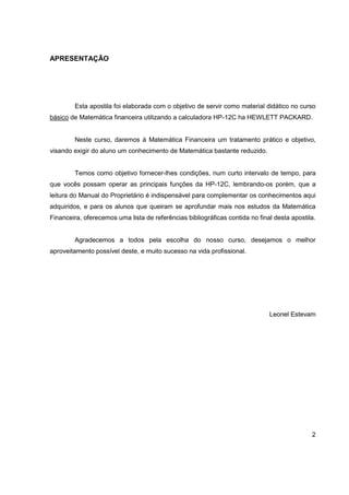 2 
APRESENTAÇÃO 
Esta apostila foi elaborada com o objetivo de servir como material didático no curso 
básico de Matemática financeira utilizando a calculadora HP-12C ha HEWLETT PACKARD. 
Neste curso, daremos à Matemática Financeira um tratamento prático e objetivo, 
visando exigir do aluno um conhecimento de Matemática bastante reduzido. 
Temos como objetivo fornecer-lhes condições, num curto intervalo de tempo, para 
que vocês possam operar as principais funções da HP-12C, lembrando-os porém, que a 
leitura do Manual do Proprietário é indispensável para complementar os conhecimentos aqui 
adquiridos, e para os alunos que queiram se aprofundar mais nos estudos da Matemática 
Financeira, oferecemos uma lista de referências bibliográficas contida no final desta apostila. 
Agradecemos a todos pela escolha do nosso curso, desejamos o melhor 
aproveitamento possível deste, e muito sucesso na vida profissional. 
Leonel Estevam 
 