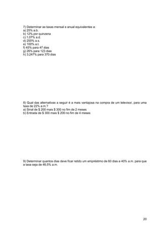 20 
7) Determinar as taxas mensal e anual equivalentes a: 
a) 25% a.b. 
b) 12% por quinzena 
c) 1,07% a.d. 
d) 200% a.s. 
e) 100% a.t. 
f) 45% para 47 dias 
g) 26% para 123 dias 
h) 3.247% para 370 dias 
8) Qual das alternativas a seguir é a mais vantajosa na compra de um televisor, para uma 
taxa de 22% a.m.? 
a) Sinal de $ 200 mais $ 300 no fim de 2 meses 
b) Entrada de $ 300 mais $ 200 no fim de 4 meses 
9) Determinar quantos dias deve ficar retido um empréstimo de 60 dias a 40% a.m. para que 
a taxa seja de 46,5% a.m. 
 