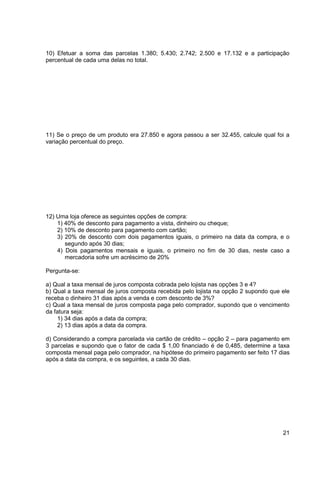 10) Efetuar a soma das parcelas 1.380; 5.430; 2.742; 2.500 e 17.132 e a participação 
percentual de cada uma delas no total. 
11) Se o preço de um produto era 27.850 e agora passou a ser 32.455, calcule qual foi a 
variação percentual do preço. 
21 
12) Uma loja oferece as seguintes opções de compra: 
1) 40% de desconto para pagamento a vista, dinheiro ou cheque; 
2) 10% de desconto para pagamento com cartão; 
3) 20% de desconto com dois pagamentos iguais, o primeiro na data da compra, e o 
segundo após 30 dias; 
4) Dois pagamentos mensais e iguais, o primeiro no fim de 30 dias, neste caso a 
mercadoria sofre um acréscimo de 20% 
Pergunta-se: 
a) Qual a taxa mensal de juros composta cobrada pelo lojista nas opções 3 e 4? 
b) Qual a taxa mensal de juros composta recebida pelo lojista na opção 2 supondo que ele 
receba o dinheiro 31 dias após a venda e com desconto de 3%? 
c) Qual a taxa mensal de juros composta paga pelo comprador, supondo que o vencimento 
da fatura seja: 
1) 34 dias após a data da compra; 
2) 13 dias após a data da compra. 
d) Considerando a compra parcelada via cartão de crédito – opção 2 – para pagamento em 
3 parcelas e supondo que o fator de cada $ 1,00 financiado é de 0,485, determine a taxa 
composta mensal paga pelo comprador, na hipótese do primeiro pagamento ser feito 17 dias 
após a data da compra, e os seguintes, a cada 30 dias. 
 