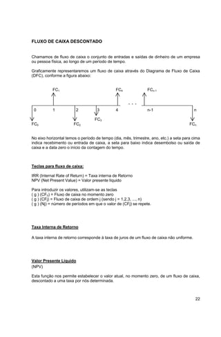 22 
FLUXO DE CAIXA DESCONTADO 
Chamamos de fluxo de caixa o conjunto de entradas e saídas de dinheiro de um empresa 
ou pessoa física, ao longo de um período de tempo. 
Graficamente representaremos um fluxo de caixa através do Diagrama de Fluxo de Caixa 
(DFC), conforme a figura abaixo: 
FC1 FC4 FCn-1 
. . . 
0 1 2 3 4 n-1 n 
FC3 
FC0 FC2 FCn 
No eixo horizontal temos o período de tempo (dia, mês, trimestre, ano, etc.) a seta para cima 
indica recebimento ou entrada de caixa, a seta para baixo indica desembolso ou saída de 
caixa e a data zero o início da contagem do tempo. 
Teclas para fluxo de caixa: 
IRR (Internal Rate of Return) = Taxa interna de Retorno 
NPV (Net Present Value) = Valor presente líquido 
Para introduzir os valores, utilizam-se as teclas 
( g ) (CF0) = Fluxo de caixa no momento zero 
( g ) (CFj) = Fluxo de caixa de ordem j (sendo j = 1,2,3, ..., n) 
( g ) (Nj) = número de períodos em que o valor de (CFj) se repete. 
Taxa Interna de Retorno 
A taxa interna de retorno corresponde à taxa de juros de um fluxo de caixa não uniforme. 
Valor Presente Líquido 
(NPV) 
Esta função nos permite estabelecer o valor atual, no momento zero, de um fluxo de caixa, 
descontado a uma taxa por nós determinada. 
 