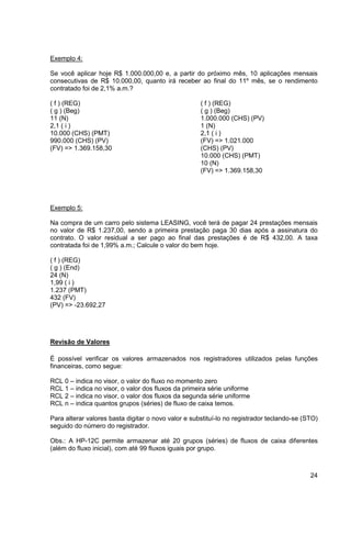 24 
Exemplo 4: 
Se você aplicar hoje R$ 1.000.000,00 e, a partir do próximo mês, 10 aplicações mensais 
consecutivas de R$ 10.000,00, quanto irá receber ao final do 11º mês, se o rendimento 
contratado foi de 2,1% a.m.? 
( f ) (REG) ( f ) (REG) 
( g ) (Beg) ( g ) (Beg) 
11 (N) 1.000.000 (CHS) (PV) 
2,1 ( i ) 1 (N) 
10.000 (CHS) (PMT) 2,1 ( i ) 
990.000 (CHS) (PV) (FV) => 1.021.000 
(FV) => 1.369.158,30 (CHS) (PV) 
10.000 (CHS) (PMT) 
10 (N) 
(FV) => 1.369.158,30 
Exemplo 5: 
Na compra de um carro pelo sistema LEASING, você terá de pagar 24 prestações mensais 
no valor de R$ 1.237,00, sendo a primeira prestação paga 30 dias após a assinatura do 
contrato. O valor residual a ser pago ao final das prestações é de R$ 432,00. A taxa 
contratada foi de 1,99% a.m.; Calcule o valor do bem hoje. 
( f ) (REG) 
( g ) (End) 
24 (N) 
1,99 ( i ) 
1.237 (PMT) 
432 (FV) 
(PV) => -23.692,27 
Revisão de Valores 
É possível verificar os valores armazenados nos registradores utilizados pelas funções 
financeiras, como segue: 
RCL 0 – indica no visor, o valor do fluxo no momento zero 
RCL 1 – indica no visor, o valor dos fluxos da primeira série uniforme 
RCL 2 – indica no visor, o valor dos fluxos da segunda série uniforme 
RCL n – indica quantos grupos (séries) de fluxo de caixa temos. 
Para alterar valores basta digitar o novo valor e substituí-lo no registrador teclando-se (STO) 
seguido do número do registrador. 
Obs.: A HP-12C permite armazenar até 20 grupos (séries) de fluxos de caixa diferentes 
(além do fluxo inicial), com até 99 fluxos iguais por grupo. 
 