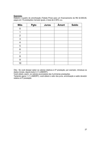 Exercício: 
Elabore o quadro de amortização (Tabela Price) para um financiamento de R$ 32.000,00, 
pagos em 10 prestações mensais iguais, à taxa de 2,95% a.a. 
27 
Mês Pgto Juros Àmort Saldo 
0 
1 
2 
3 
4 
5 
6 
7 
8 
9 
10 
Obs.: Se você desejar saber os valores relativos à 5ª prestação, por exemplo, introduza os 
dados iniciais, depois tecle 4 ( f ) (AMORT). 
Você obterá, assim, os valores acumulados das 4 primeiras prestações. 
Teclando agora 1 ( f ) (AMORT), você obterá o valor dos juros, amortização e saldo devedor 
relativo à 5ª prestação. 
 