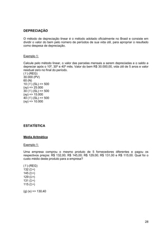 28 
DEPRECIAÇÃO 
O método de depreciação linear é o método adotado oficialmente no Brasil e consiste em 
dividir o valor do bem pelo número de períodos de sua vida útil, para apropriar o resultado 
como despesa de depreciação. 
Exemplo 1: 
Calcule pelo método linear, o valor das parcelas mensais a serem depreciadas e o saldo a 
depreciar após o 10º, 30º e 40º mês. Valor do bem R$ 30.000,00, vida útil de 5 anos e valor 
residual zero no final do período. 
( f ) (REG) 
30.000 (PV) 
60 (N) 
10 ( f ) (SL) => 500 
(xy) => 25.000 
30 ( f ) (SL) => 500 
(xy) => 15.000 
40 ( f ) (SL) => 500 
(xy) => 10.000 
ESTATÍSTICA 
Média Aritmética 
Exemplo 1: 
Uma empresa comprou o mesmo produto de 5 fornecedores diferentes e pagou os 
respectivos preços: R$ 132,00; R$ 145,00; R$ 129,00; R$ 131,00 e R$ 115,00. Qual foi o 
custo médio deste produto para a empresa? 
( f ) (REG) 
132 (+) 
145 (+) 
129 (+) 
131 (+) 
115 (+) 
(g) (x) => 130,40 
 