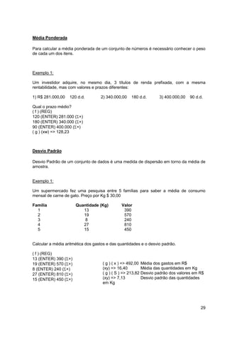 29 
Média Ponderada 
Para calcular a média ponderada de um conjunto de números é necessário conhecer o peso 
de cada um dos itens. 
Exemplo 1: 
Um investidor adquire, no mesmo dia, 3 títulos de renda prefixada, com a mesma 
rentabilidade, mas com valores e prazos diferentes: 
1) R$ 281.000,00 120 d.d. 2) 340.000,00 180 d.d. 3) 400.000,00 90 d.d. 
Qual o prazo médio? 
( f ) (REG) 
120 (ENTER) 281.000 (+) 
180 (ENTER) 340.000 (+) 
90 (ENTER) 400.000 (+) 
( g ) (xw) => 128,23 
Desvio Padrão 
Desvio Padrão de um conjunto de dados é uma medida de dispersão em torno da média de 
amostra. 
Exemplo 1: 
Um supermercado fez uma pesquisa entre 5 famílias para saber a média de consumo 
mensal de carne de gato. Preço por Kg $ 30,00 
Família Quantidade (Kg) Valor 
1 13 390 
2 19 570 
3 8 240 
4 27 810 
5 15 450 
Calcular a média aritmética dos gastos e das quantidades e o desvio padrão. 
( f ) (REG) 
13 (ENTER) 390 (+) 
19 (ENTER) 570 (+) 
8 (ENTER) 240 (+) 
27 (ENTER) 810 (+) 
15 (ENTER) 450 (+) 
( g ) ( x ) => 492,00 Média dos gastos em R$ 
(xy) => 16,40 Média das quantidades em Kg 
( g ) ( S ) => 213,82 Desvio padrão dos valores em R$ 
(xy) => 7,13 Desvio padrão das quantidades 
em Kg 
 