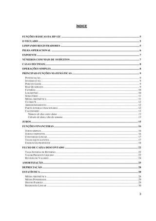 3 
ÍNDICE 
FUNÇÕES BÁSICAS DA HP-12C ...................................................................................................................... 5 
O TECLADO ......................................................................................................................................................... 5 
LIMPANDO REGISTRADORES ....................................................................................................................... 5 
PILHA OPERACIONAL ..................................................................................................................................... 6 
EXPOENTE ........................................................................................................................................................... 7 
NÚMEROS COM MAIS DE 10 DÍGITOS ......................................................................................................... 7 
CASAS DECIMAIS............................................................................................................................................... 8 
OPERAÇÕES SIMPLES ...................................................................................................................................... 8 
PRINCIPAIS FUNÇÕES MATEMÁTICAS ...................................................................................................... 9 
POTENCIAÇÃO ...................................................................................................................................................... 9 
INVERSO (1/X) ...................................................................................................................................................... 9 
PERCENTAGEM..................................................................................................................................................... 9 
RAIZ QUADRADA ................................................................................................................................................. 9 
FATORIAL .......................................................................................................................................................... 10 
LOGARITMO ....................................................................................................................................................... 10 
SOMATÓRIO ....................................................................................................................................................... 11 
MÉDIA ARITMÉTICA .......................................................................................................................................... 11 
ÚLTIMO X .......................................................................................................................................................... 12 
ARREDONDAMENTO ........................................................................................................................................... 12 
PARTE INTEIRA E FRACIONÁRIA ......................................................................................................................... 12 
CALENDÁRIO ..................................................................................................................................................... 13 
Número de dias entre datas .......................................................................................................................... 13 
Cálculo de data e dia da semana .................................................................................................................. 13 
JUROS .................................................................................................................................................................. 15 
FUNÇÕES FINANCEIRAS ............................................................................................................................... 16 
JUROS SIMPLES ................................................................................................................................................... 16 
JUROS COMPOSTOS ............................................................................................................................................. 16 
CONVERSÃO LINEAR .......................................................................................................................................... 17 
TAXAS EQUIVALENTES ....................................................................................................................................... 17 
EXERCÍCIOS PROPOSTOS .................................................................................................................................... 18 
FLUXO DE CAIXA DESCONTADO ............................................................................................................... 22 
TAXA INTERNA DE RETORNO ............................................................................................................................. 22 
VALOR PRESENTE LÍQUIDO ............................................................................................................................... 22 
REVISÃO DE VALORES ....................................................................................................................................... 24 
AMORTIZAÇÃO ................................................................................................................................................ 25 
DEPRECIAÇÃO ................................................................................................................................................. 28 
ESTATÍSTICA .................................................................................................................................................... 28 
MÉDIA ARITMÉTICA .......................................................................................................................................... 28 
MÉDIA PONDERADA........................................................................................................................................... 29 
DESVIO PADRÃO ................................................................................................................................................ 29 
REGRESSÃO LINEAR .......................................................................................................................................... 30 
 
