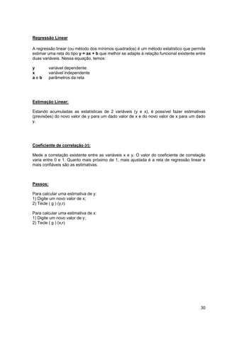 30 
Regressão Linear 
A regressão linear (ou método dos mínimos quadrados) é um método estatístico que permite 
estimar uma reta do tipo y = ax + b que melhor se adapte à relação funcional existente entre 
duas variáveis. Nessa equação, temos: 
y variável dependente 
x variável independente 
a e b parâmetros da reta 
Estimação Linear: 
Estando acumuladas as estatísticas de 2 variáveis (y e x), é possível fazer estimativas 
(previsões) do novo valor de y para um dado valor de x e do novo valor de x para um dado 
y. 
Coeficiente de correlação (r): 
Mede a correlação existente entre as variáveis x e y. O valor do coeficiente de correlação 
varia entre 0 e 1. Quanto mais próximo de 1, mais ajustada é a reta de regressão linear e 
mais confiáveis são as estimativas. 
Passos: 
Para calcular uma estimativa de y: 
1) Digite um novo valor de x; 
2) Tecle ( g ) (y,r) 
Para calcular uma estimativa de x: 
1) Digite um novo valor de y; 
2) Tecle ( g ) (x,r) 
 